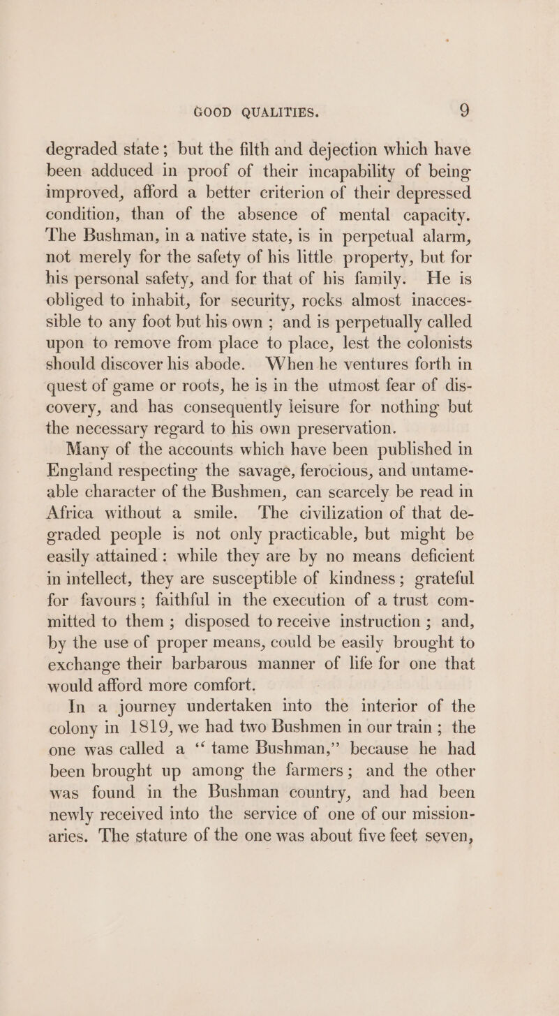 degraded state; but the filth and dejection which have been adduced in proof of their incapability of being improved, afford a better criterion of their depressed condition, than of the absence of mental capacity. The Bushman, in a native state, is in perpetual alarm, not merely for the safety of his little property, but for his personal safety, and for that of his family. He is obliged to inhabit, for security, rocks almost inacces- sible to any foot but his own ; and is perpetually called upon to remove from place to place, lest the colonists should discover his abode. When he ventures forth in quest of game or roots, he is in the utmost fear of dis- covery, and has consequently leisure for nothing but the necessary regard to his own preservation. Many of the accounts which have been published in England respecting the savage, ferocious, and untame- able character of the Bushmen, can scarcely be read in Africa without a smile. The civilization of that de- graded people is not only practicable, but might be easily attained: while they are by no means deficient in intellect, they are susceptible of kindness; grateful for favours; faithful in the execution of a trust com- mitted to them ; disposed to receive instruction ; and, by the use of proper means, could be easily brought to exchange their barbarous manner of life for one that would afford more comfort. In a journey undertaken into the interior of the colony in 1819, we had two Bushmen in our train ;_ the one was called a ‘‘ tame Bushman,” because he had been brought up among the farmers; and the other was found in the Bushman country, and had been newly received into the service of one of our mission- aries. The stature of the one was about five feet seven,