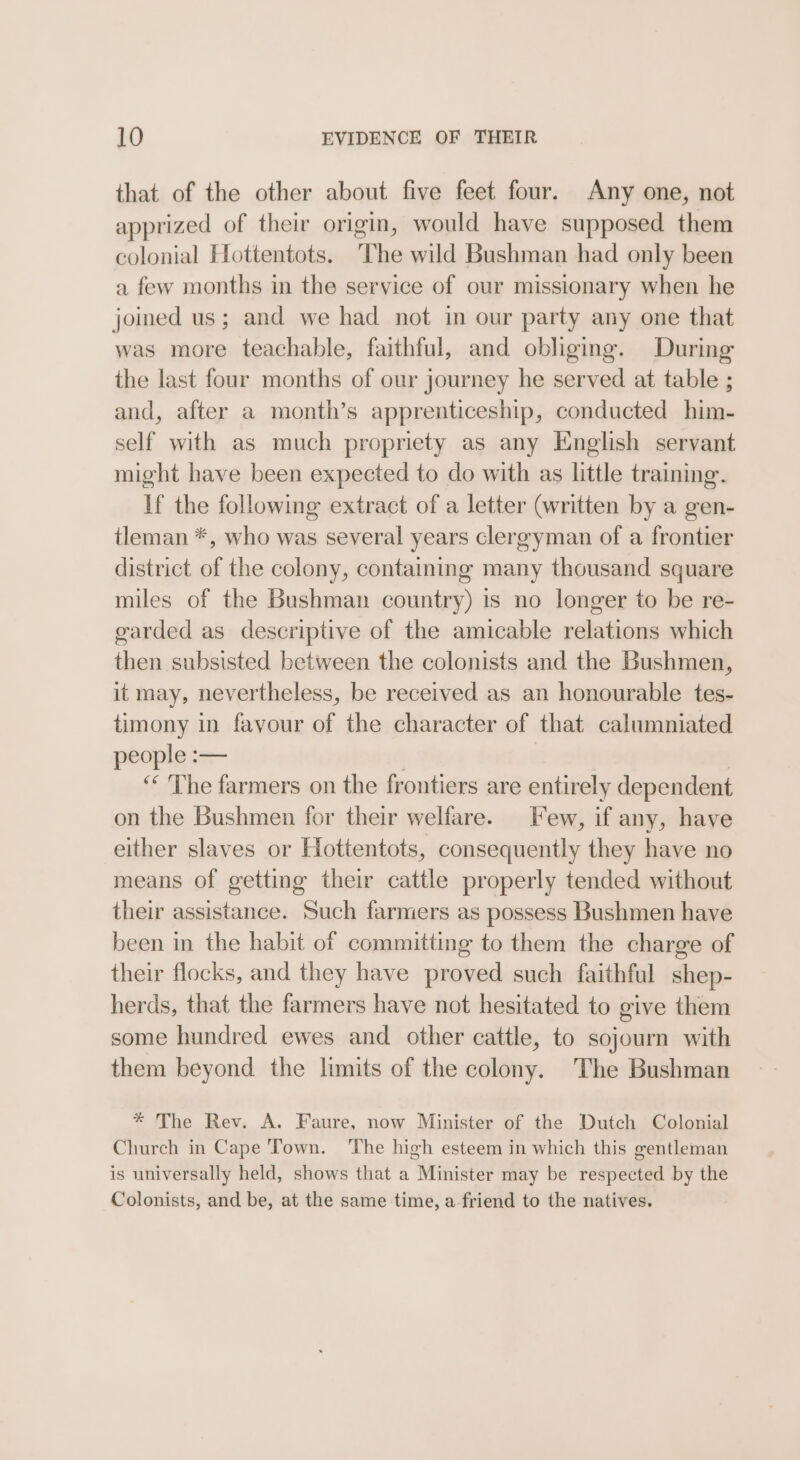 that of the other about five feet four. Any one, not apprized of their origin, would have supposed them colonial Hottentots. The wild Bushman had only been a few months in the service of our missionary when he joined us; and we had not in our party any one that was more teachable, faithful, and obliging. During the last four months of our journey he served at table ; and, after a month’s apprenticeship, conducted him- self with as much propriety as any English servant might have been expected to do with as little training. If the following extract of a letter (written by a gen- tleman *, who was several years clergyman of a frontier district of the colony, containing many thousand square miles of the Bushman country) is no longer to be re- garded as descriptive of the amicable relations which then subsisted between the colonists and the Bushmen, it may, nevertheless, be received as an honourable tes- timony in favour of the character of that calumniated people = ‘&lt;The farmers on the frontiers are entirely dependent on the Bushmen for their welfare. Few, if any, have either slaves or Hottentots, consequently they have no means of getting their cattle properly tended without their assistance. Such farmers as possess Bushmen have been in the habit of committing to them the charge of their flocks, and they have proved such faithful shep- herds, that the farmers have not hesitated to give them some hundred ewes and. other cattle, to sojourn with them beyond the limits of the colony. The Bushman * The Rev. A. Faure, now Minister of the Dutch Colonial Church in Cape Town. ‘The high esteem in which this gentleman is universally held, shows that a Minister may be respected by the Colonists, and be, at the same time, a friend to the natives.