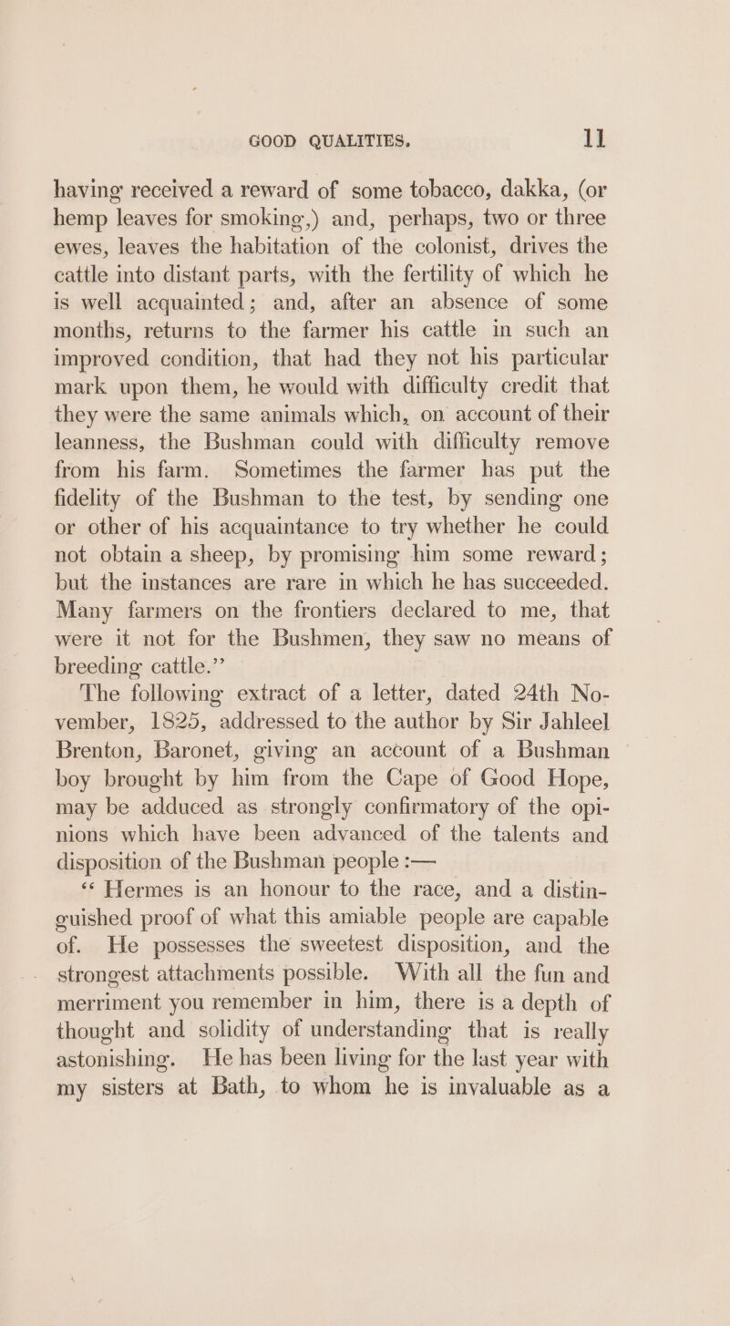 having received a reward of some tobacco, dakka, (or hemp leaves for smoking,) and, perhaps, two or three ewes, leaves the habitation of the colonist, drives the cattle into distant parts, with the fertility of which he is well acquainted; and, after an absence of some months, returns to the farmer his cattle in such an improved condition, that had they not his particular mark upon them, he would with difficulty credit that they were the same animals which, on account of their leanness, the Bushman could with difficulty remove from his farm. Sometimes the farmer has put the fidelity of the Bushman to the test, by sending one or other of his acquaintance to try whether he could not obtain a sheep, by promising him some reward ; but the instances are rare in which he has succeeded. Many farmers on the frontiers declared to me, that were it not for the Bushmen, they saw no means of breeding cattle.” The following extract of a letter, dated 24th No- vember, 1825, addressed to the author by Sir Jahleel Brenton, Baronet, giving an account of a Bushman ~ boy brought by him from the Cape of Good Hope, may be adduced as strongly confirmatory of the opi- nions which have been advanced of the talents and disposition of the Bushman people :— ‘‘ Hermes is an honour to the race, and a distin- guished proof of what this amiable people are capable of. He possesses the sweetest disposition, and the strongest attachments possible. With all the fun and merriment you remember in him, there is a depth of thought and solidity of understanding that is really astonishing. He has been living for the last year with my sisters at Bath, to whom he is invaluable as a