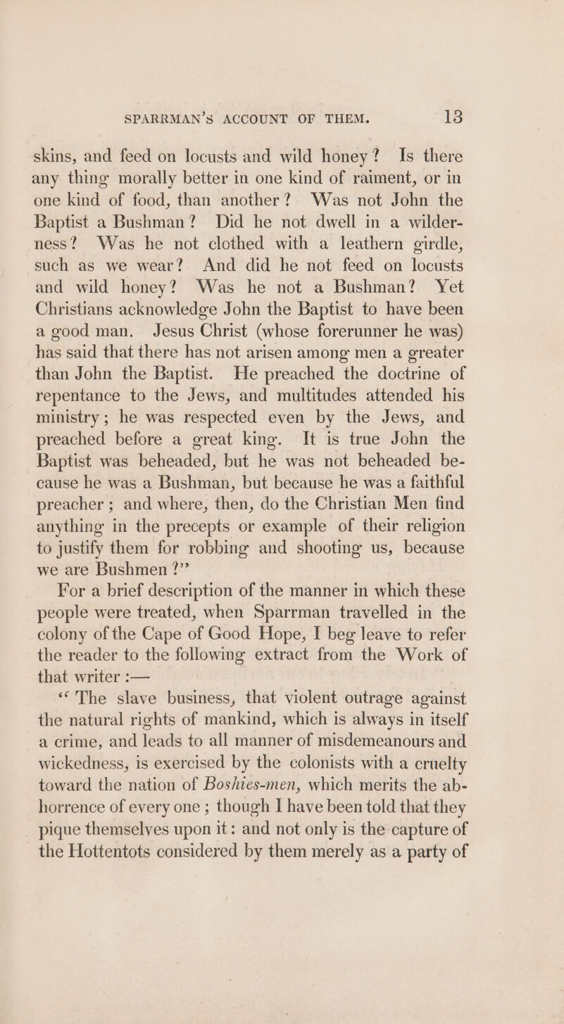 skins, and feed on locusts and wild honey? Is there any thine morally better in one kind of raiment, or in one kind of food, than another? Was not John the Baptist a Bushman? Did he not dwell in a wilder- ness? Was he not clothed with a leathern girdle, such as we wear? And did he not feed on locusts and wild honey? Was he not a Bushman? Yet Christians acknowledge John the Baptist to have been a good man. Jesus Christ (whose forerunner he was) has said that there has not arisen among men a greater than John the Baptist. He preached the doctrine of repentance to the Jews, and multitudes attended his ministry ; he was respected even by the Jews, and preached before a great king. It is true John the Baptist was beheaded, but he was not beheaded be- cause he was a Bushman, but because he was a faithful preacher ; and where, then, do the Christian Men find anything in the precepts or example of their religion to justify them for robbing and shooting us, because we are Bushmen ?” For a brief description of the manner in which these people were treated, when Sparrman travelled in the colony of the Cape of Good Hope, I beg leave to refer the reader to the following extract from the Work of that writer :— «“'The slave business, that violent outrage against the natural rights of mankind, which is always in itself a crime, and leads to all manner of misdemeanours and wickedness, is exercised by the colonists with a cruelty toward the nation of Boshies-men, which merits the ab- horrence of every one ; though I have been told that they pique themselves upon it: and not only is the capture of the Hottentots considered by them merely as a party of