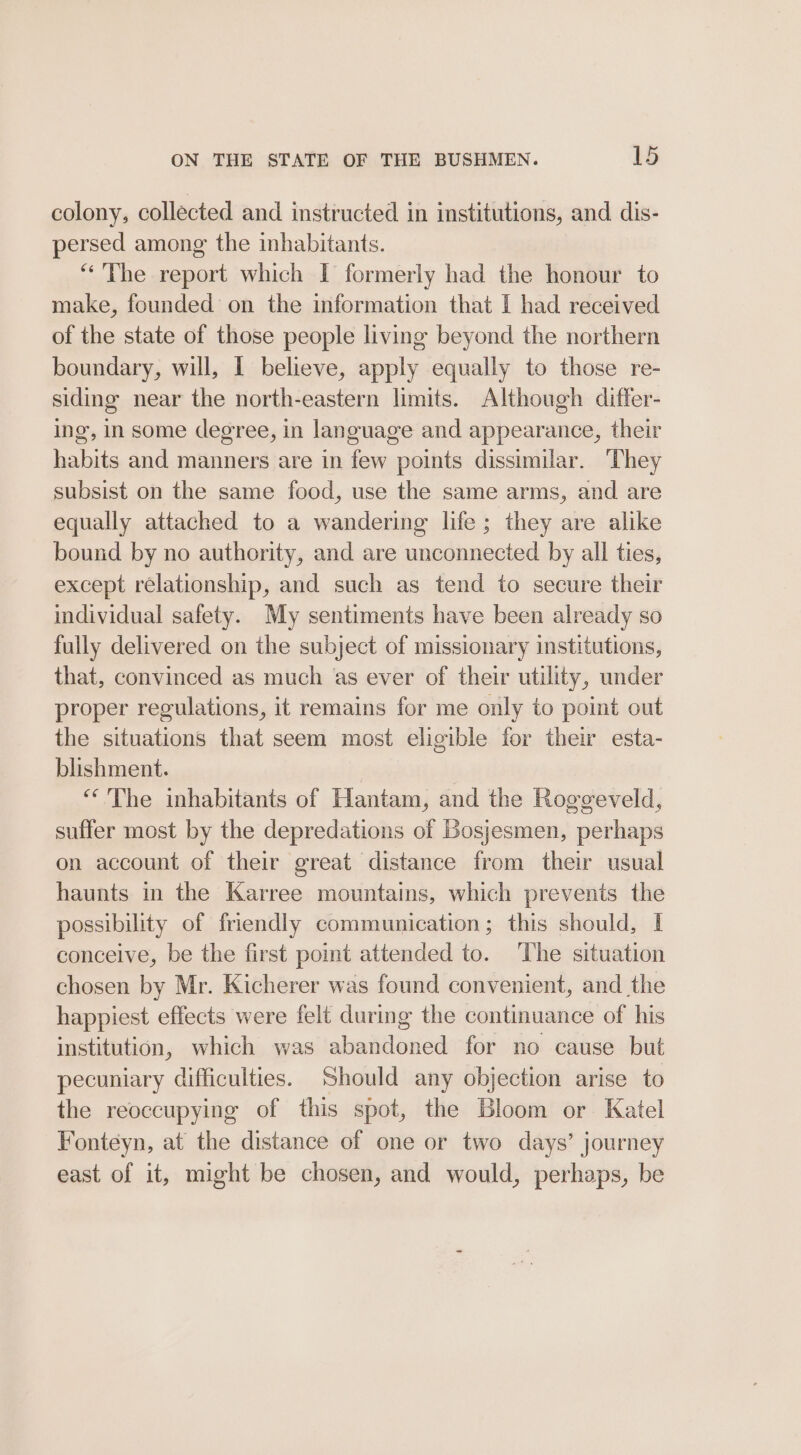 colony, collected and instructed in institutions, and dis- persed among the inhabitants. “The report which I formerly had the honour to make, founded on the information that I had received of the state of those people living beyond the northern boundary, will, I believe, apply equally to those re- siding near the north-eastern limits. Although differ- ing, in some degree, in language and appearance, their habits and manners are in few points dissimilar. ‘They subsist on the same food, use the same arms, and are equally attached to a wandering life; they are alike bound by no authority, and are unconnected by all ties, except relationship, and such as tend to secure their individual safety. My sentiments have been already so fully delivered on the subject of missionary institutions, that, convinced as much as ever of their utility, under proper regulations, it remains for me only to point out the situations that seem most eligible for their esta- blishment. “The inhabitants of Hantam, and the Rogegeveld, suffer most by the depredations of Bosjesmen, perhaps on account of their great distance from their usual haunts in the Karree mountains, which prevents the possibility of friendly communication; this should, I conceive, be the first point attended to. The situation chosen by Mr. Kicherer was found convenient, and the happiest effects were felt during the continuance of his institution, which was abandoned for no cause but pecuniary difficulties. Should any objection arise to the reoccupying of this spot, the Bloom or Katel Fonteyn, at the distance of one or two days’ journey east of it, might be chosen, and would, perhaps, be