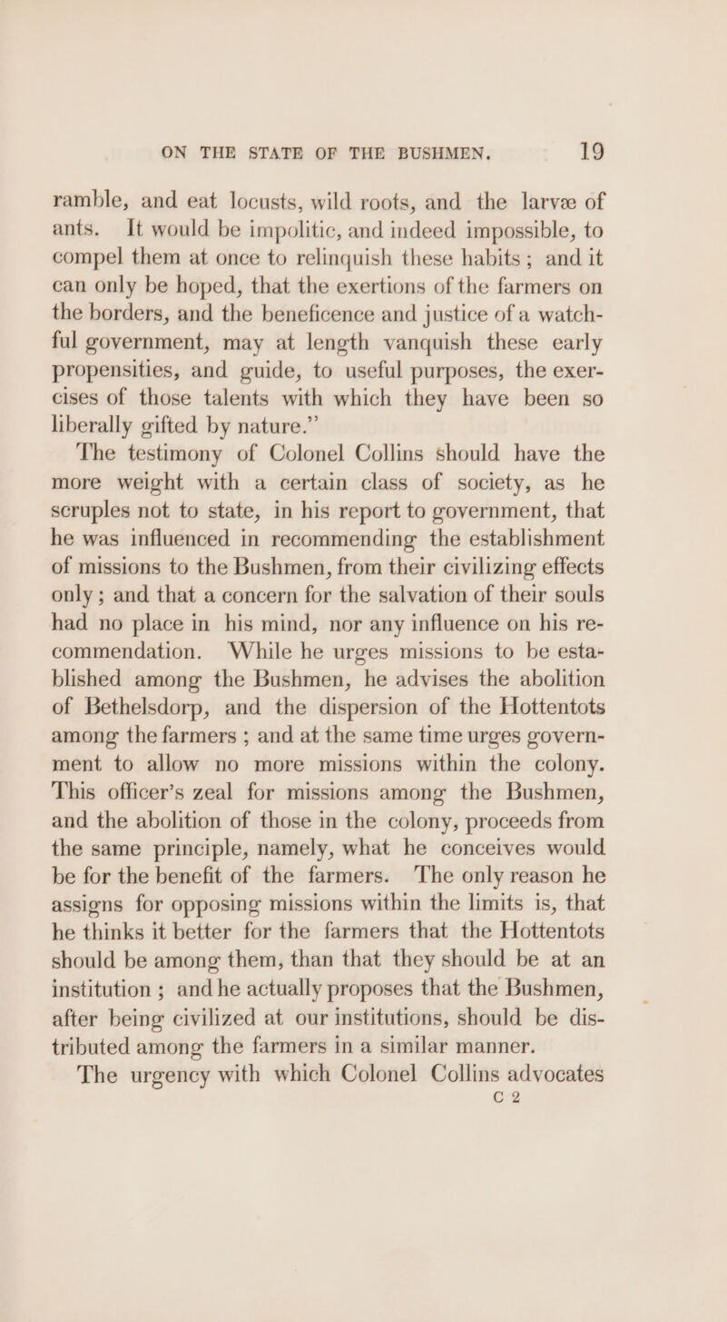 ramble, and eat locusts, wild roots, and the larvee of ants. It would be impolitic, and indeed impossible, to compel them at once to relinquish these habits; and it can only be hoped, that the exertions of the farmers on the borders, and the beneficence and justice of a watch- ful government, may at length vanquish these early propensities, and guide, to useful purposes, the exer- cises of those talents with which they have been so liberally gifted by nature.” The testimony of Colonel Collins should have the more weight with a certain class of society, as he scruples not to state, in his report to government, that he was influenced in recommending the establishment of missions to the Bushmen, from their civilizing effects only ; and that a concern for the salvation of their souls had no place in his mind, nor any influence on his re- commendation. While he urges missions to be esta- blished among the Bushmen, he advises the abolition of Bethelsdorp, and the dispersion of the Hottentots among the farmers ; and at the same time urges govern- ment to allow no more missions within the colony. This officer’s zeal for missions among the Bushmen, and the abolition of those in the colony, proceeds from the same principle, namely, what he conceives would be for the benefit of the farmers. ‘The only reason he assigns for opposing missions within the limits is, that he thinks it better for the farmers that the Hottentots should be among them, than that they should be at an institution ; and he actually proposes that the Bushmen, after being civilized at our institutions, should be dis- tributed among the farmers in a similar manner. The urgency with which Colonel Collins advocates C2