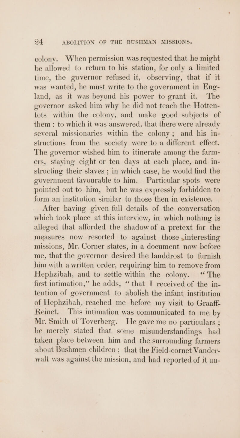 colony. When permission was requested that he might be allowed to return to his station, for only a limited time, the governor refused it, observing, that if it was wanted, he must write to the government in Eng- land, as it was beyond his power to grant it. The governor asked him why he did not teach the Hotten- tots within the colony, and make good subjects of them : to which it was answered, that there were already several missionaries within the colony; and his in- structions from the society were to a different effect. The governor wished him to itinerate among the farm- ers, staying eight or ten days at each place, and in- structing their slaves ; in which case, he would find the government favourable to him. Particular spots were pointed out to him, but he was expressly forbidden to form an institution similar to those then in existence. After having given full details of the conversation which took place at this interview, in which nothing is alleged that afforded the shadow of a pretext for the measures now resorted to against those ,interesting missions, Mr. Corner states, in a document now before me, that the governor desired the landdrost to furnish him with a written order, requiring him to remove from Hephzibah, and to settle within the colony.‘ The first intimation,’ he adds, ‘‘ that I received of the in- tention of government to abolish the infant institution of Hephzibah, reached me before my visit to Graaff- Reinet. ‘This intimation was communicated to me by Mr. Smith of Toverberg. He gave me no particulars ; he merely stated that some misunderstandings had taken place between him and the surrounding farmers about Bushmen children; that the Field-cornet Vander- walt was against the mission, and had reported of it un-