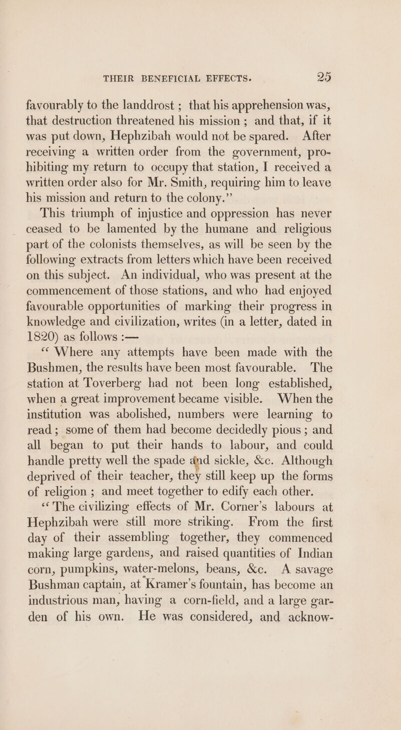 THEIR BENEFICIAL EFFECTS. 20 favourably to the landdrost ; that his apprehension was, that destruction threatened his mission ; and that, if it was put down, Hephzibah would not be spared. After receiving a written order from the government, pro- hibiting my return to occupy that station, I received a written order also for Mr. Smith, requiring him to leave his mission and return to the colony.” This triumph of injustice and oppression has never ceased to be lamented by the humane and religious part of the colonists themselves, as will be seen by the following extracts from letters which have been received on this subject. An individual, who was present at the commencement of those stations, and who had enjoyed favourable opportunities of marking their progress in knowledge and civilization, writes (in a letter, dated in 1820) as follows :— ‘‘ Where any attempts have been made with the Bushmen, the results have been most favourable. The station at Toverberg had not been long established, when a great improvement became visible. When the institution was abolished, numbers were learning to read; some of them had become decidedly pious ; and all began to put their hands to labour, and could handle pretty well the spade ind sickle, &amp;c. Although deprived of their teacher, they still keep up the forms of religion ; and meet together to edify each other. ‘The civilizing effects of Mr. Corner’s labours at Hephzibah were still more striking. From the first day of their assembling together, they commenced making large gardens, and raised quantities of Indian corn, pumpkins, water-melons, beans, &amp;c. A savage Bushman captain, at Kramer's fountain, has become an industrious man, having a corn-field, and a large gar- den of his own. He was considered, and acknow-