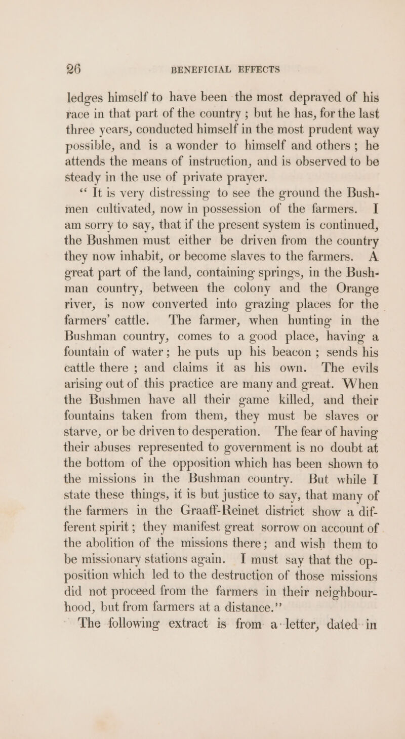 ledges himself to have been the most depraved of his race in that part of the country ; but he has, for the last three years, conducted himself in the most prudent way possible, and is a wonder to himself and others ; he attends the means of instruction, and is observed to be steady in the use of private prayer. ‘&lt; It is very distressing to see the ground the Bush- men cultivated, now in possession of the farmers. I am sorry to say, that if the present system is continued, the Bushmen must either be driven from the country they now inhabit, or become slaves to the farmers. A great part of the land, containing springs, in the Bush- man country, between the colony and the Orange river, is now converted into grazing places for the - farmers’ cattle. The farmer, when hunting in the Bushman country, comes to a good place, having a fountain of water; he puts up his beacon ; sends his cattle there ; and claims it as his own. The evils arising out of this practice are many and great. When the Bushmen have all their game killed, and their fountains taken from them, they must be slaves or starve, or be driven to desperation. The fear of having their abuses represented to government is no doubt at the bottom of the opposition which has been shown to the missions in the Bushman country. But while I state these things, it is but justice to say, that many of the farmers in the Graaff-Reinet district show a dif- ferent spirit; they manifest great sorrow on account of . the abolition of the missions there; and wish them to be missionary stations again. I must say that the op- position which led to the destruction of those missions did not proceed from the farmers in their neighbour- hood, but from farmers at a distance.”’ The following extract is from a-letter, dated- in