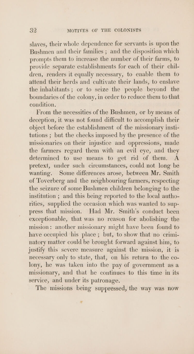 slaves, their whole dependence for servants is upon the Bushmen and their families ; and the disposition which prompts them to increase the number of their farms, to provide separate establishments for each of their chil- dren, renders it equally necessary, to enable them to attend their herds and cultivate their lands, to enslave the inhabitants; or to seize the people beyond the boundaries of the colony, in order to reduce them to that condition. From the necessities of the Bushmen, or by means of deception, it was not found difficult to accomplish their object before the establishment of the missionary insti- tutions ; but the checks imposed by the presence of the missionaries on their injustice and oppressions, made the farmers regard them with an evil eye, and they determined to use means to get rid of them. A pretext, under such circumstances, could not long be wanting. Some differences arose, between Mr. Smith of Toverberg and the neighbouring farmers, respecting the seizure of some Bushmen children belonging to the institution ; and this being reported to the local autho- rities, supplied the occasion which was wanted to sup- press that mission. Had Mr. Smith’s conduct been exceptionable, that was no reason for abolishing the mission: another missionary might have been found to have occupied his place; but, to show that no crimi- natory matter could be brought forward against him, to justify this severe measure against the mission, it is necessary only to state, that, on his return to the co- lony, he was taken into the pay of government as a missionary, and that he continues to this time in its service, and under its patronage. The missions being suppressed, the way was now