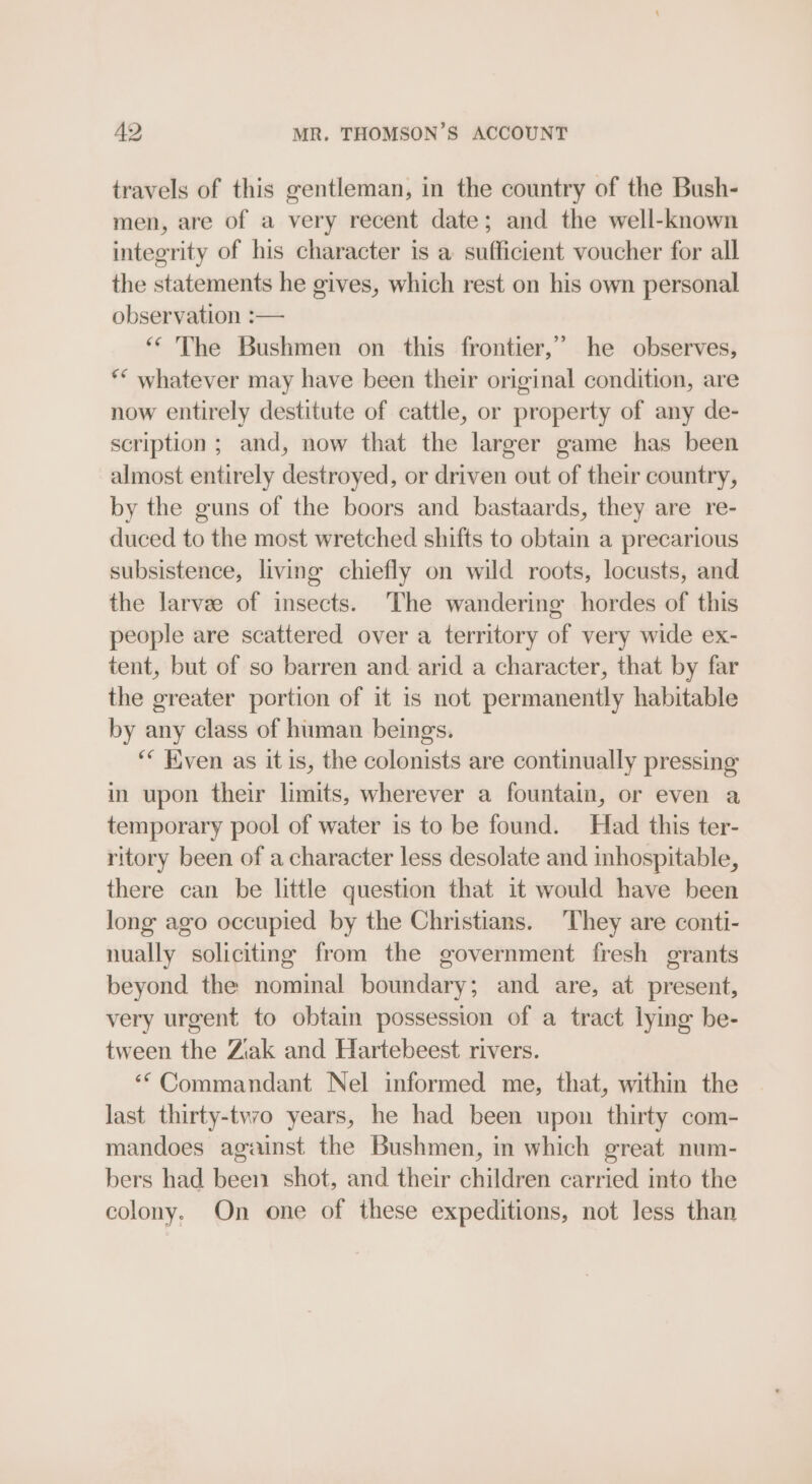 49 MR. THOMSON’S ACCOUNT travels of this gentleman, in the country of the Bush- men, are of a very recent date; and the well-known integrity of his character is a sufficient voucher for all the statements he gives, which rest on his own personal observation :— ‘The Bushmen on this frontier,” he observes, ** whatever may have been their original condition, are now entirely destitute of cattle, or property of any de- scription; and, now that the larger game has been almost entirely destroyed, or driven out of their country, by the guns of the boors and bastaards, they are re- duced to the most wretched shifts to obtain a precarious subsistence, living chiefly on wild roots, locusts, and the larve of insects. The wandering hordes of this people are scattered over a territory of very wide ex- tent, but of so barren and arid a character, that by far the greater portion of it is not permanently habitable by any class of human beings. ‘* Even as it is, the colonists are continually pressing in upon their limits, wherever a fountain, or even a temporary pool of water is to be found. Had this ter- ritory been of a character less desolate and inhospitable, there can be little question that it would have been long ago occupied by the Christians. They are conti- nually soliciting from the government fresh grants beyond the nominal boundary; and are, at present, very urgent to obtain possession of a tract lying be- tween the Ziak and Hartebeest rivers. ‘“Commandant Nel informed me, that, within the last thirty-tvvo years, he had been upon thirty com- mandoes against the Bushmen, in which great num- bers had been shot, and their children carried into the colony. On one of these expeditions, not less than 99