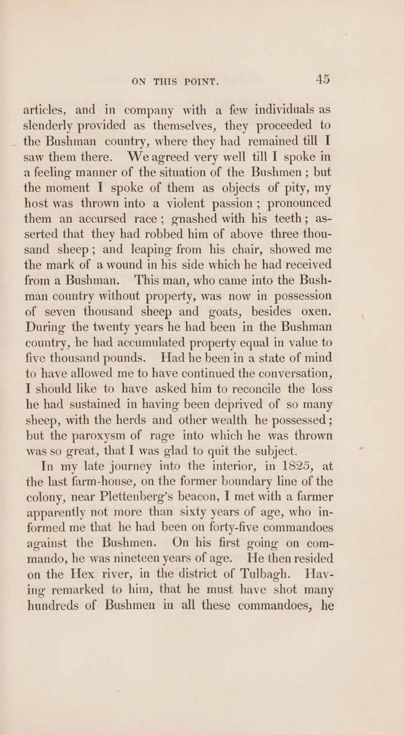 ON THIS POINT. Ad articles, and in company with a few individuals as slenderly provided as themselves, they proceeded to the Bushman country, where they had remained till I saw them there. Weagreed very well till I spoke mn a feeling manner of the situation of the Bushmen ; but the moment I spoke of them as objects of pity, my host was thrown into a violent passion ; pronounced them an accursed race; gnashed with his teeth; as- serted that they had robbed him of above three thou- sand sheep; and leaping from his chair, showed me the mark of a wound in his side which he had received from a Bushman. This man, who came into the Bush- man country without property, was now in possession of seven thousand sheep and goats, besides oxen. During the twenty years he had been in the Bushman country, he had accumulated property equal in value to five thousand pounds. Had he been in a state of mind to have allowed me to have continued the conversation, I should like to have asked him to reconcile the loss he had sustained in having been deprived of so many sheep, with the herds and other wealth he possessed ; but the paroxysm of rage into which he was thrown was so great, that I was glad to quit the subject. In my late journey into the interior, in 1825, at the last farm-house, on the former boundary line of the colony, near Plettenberg’s beacon, I met with a farmer apparently not more than sixty years of age, who in- formed me that he had been on forty-five commandoes against the Bushmen. On his first going on com- mando, he was nineteen years of age. He then resided on the Hex river, in the district of Tulbagh. Hav- ing remarked to him, that he must have shot many hundreds of Bushmen in all these commandoes, he