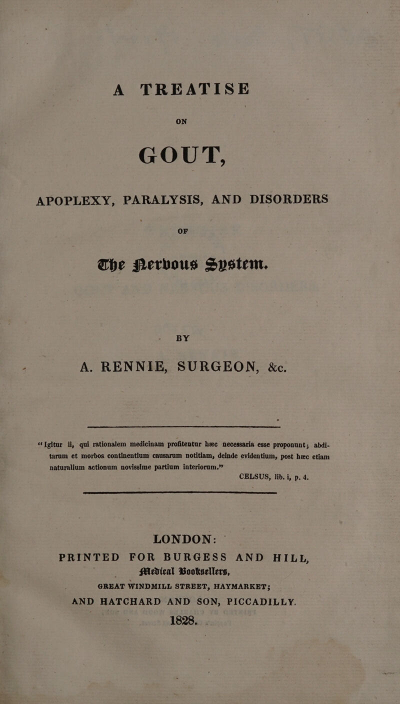 A TREATISE ON GOUT, APOPLEXY, PARALYSIS, AND DISORDERS OF The Nervous System. BY A. RENNIE, SURGEON, &amp;c. ‘‘Tgitur ii, qui rationalem medicinam profitentur hec necessaria esse proponunt; abdi- tarum et morbos continentium causarum notitiam, deinde evidentium, post hec etiam naturalium actionum novissime partium interiorum.” CELSUS, lib. i, p. 4. LONDON: © PRINTED FOR BURGESS AND HILL, . Medical Booksellers, GREAT WINDMILL STREET, HAYMARKET; AND HATCHARD AND SON, PICCADILLY. 1828. .