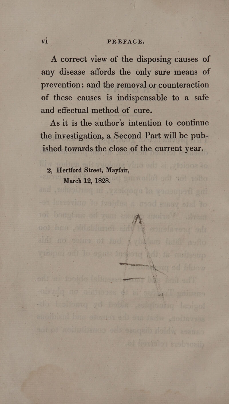 A correct view of the disposing causes of any disease affords the only sure means of prevention; and the removal or counteraction of these causes is indispensable to a safe and effectual method of cure. As it is the author’s intention to continue the investigation, a Second Part will be pub- ished towards the close of the current year. 2, Hertford Street, Mayfair, March 12, 1828. Pr eatin teal Cpt vey \