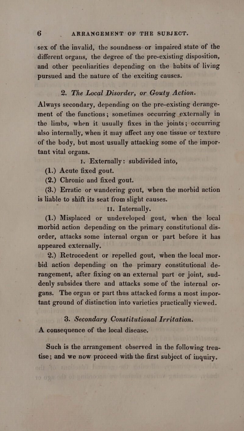 sex of the invalid, the soundness: or impaired state of the different organs, the degree of the pre-existing disposition, and other peculiarities depending on the babits of living pursued and the nature of the exciting causes. 2. The Local Disorder, or Gouty Action. Always secondary, depending on the pre-existing derange- ment of the functions; sometimes occurring externally in the limbs, when it usually fixes in the joints; occurring also internally, when it may affect any one tissue or texture of the body, but most usually attacking some of the impor- tant vital organs. 1. Externally: subdivided into, (1.) Acute fixed gout. (2.) Chronic and fixed gout. (3.) Erratic or wandering gout, when the morbid action is liable to shift its seat from slight causes. 11. Internally. (1.) Misplaced or undeveloped gout, when the local morbid action depending on the primary constitutional dis- order, attacks some internal organ or part before it has appeared externally. : 2.) Retrocedent or repelled gout, when the local mor- bid action depending on the primary constitutional de- rangement, after fixing on an external part or joint, sud- denly subsides there and attacks some of the internal or- gans. The organ or part thus attacked forms a most impor- tant ground of distinction into varieties practically viewed. 3. Secondary Constitutional Irritation. A consequence of the local disease. Such is the arrangement observed in the following trea- tise; and we now proceed with the first subject of inquiry.