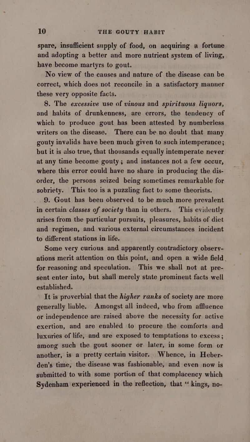 spare, insufficient supply of food, on acquiring a fortune and adopting a better and more nutrient system of living, have become martyrs to gout. No view of the causes and nature of the disease can be correct, which does not reconcile in a satisfactory manner these very opposite facis. 8. The excessive use of vinous and spirituous liquors, and habits of drunkenness, are errors, the tendency of which to produce gout has been attested by numberless writers on the disease. ‘There can be no doubt that many gouty invalids have been much given to such intemperance; but it is also true, that thousands equally intemperate never at any time become gouty; and instances not a few occur, where this error could have no share in producing the dis- order, the persons seized being sometimes remarkable for sobriety. This too is a puzzling fact to some theorists. 9. Gout has been observed to be much more prevalent in certain classes of society than in others. This evidently arises from the particular pursuits, pleasures, habits of diet and regimen, and various external circumstances incident to different stations in life. Some very curious and apparently contradictory obsery- ations merit attention on this point, and open a wide field. for reasoning and speculation. This we shall not at pre- sent enter into, but shall merely state prominent facts well established. It is proverbial that the higher ranks of society are more generally liable. Amongst all indeed, whe from affluence or independence are raised above the necessity for active exertion, and are enabled to procure the comforts and luxuries of life, and are exposed to temptations to excess ; among such the gout sooner or later, in some form or another, is a pretty certain visitor. Whence, in Heber- den’s time, the disease was fashionable, and even now is submitted to with some portion of that complacency which Sydenham experienced in the reflection, that “‘ kings, no-