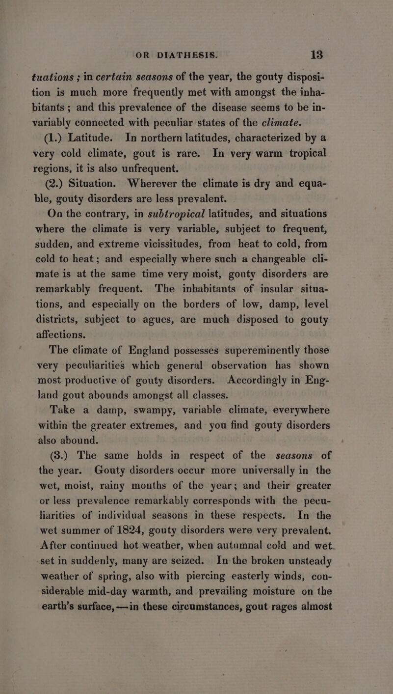 tuations ; in certain seasons of the year, the gouty disposi- tion is much more frequently met with amongst the inha- bitants ; and this prevalence of the disease seems to be in- variably connected with peculiar states of the climate. (1.) Latitude. In northern latitudes, characterized by a very cold climate, gout is rare. In very warm tropical regions, it is also unfrequent. (2.) Situation. Wherever the climate is dry and equa- ble, gouty disorders are less prevalent. On the contrary, in subtropical latitudes, and situations where the climate is very variable, subject to frequent, sudden, and extreme vicissitudes, from heat to cold, from cold to heat ; and especially where such a changeable cli- mate is at the same time very moist, gouty disorders are remarkably frequent. The inhabitants of insular situa- tions, and especially on the borders of low, damp, level districts, subject to agues, are much disposed to gouty affections. The climate of England possesses supereminently those very peculiarities which general observation has shown most productive of gouty disorders. Accordingly in Eng- land gout abounds amongst all classes. Take a damp, swampy, variable climate, everywhere within the greater extremes, and you find gouty disorders also abound. (3.) The same holds in respect of the seasons of the year. Gouty disorders occur more universally in the wet, moist, rainy months of the year; and their greater or less prevalence remarkably corresponds with the pecu- liarities of individual seasons in these respects. In the wet summer of 1824, gouty disorders were very prevalent. After continued hot weather, when autumnal cold and wet. set in suddenly, many are seized. In the broken unsteady weather of spring, also with piercing easterly winds, con- siderable mid-day warmth, and prevailing moisture on the earth’s surface, —in these circumstances, gout rages almost