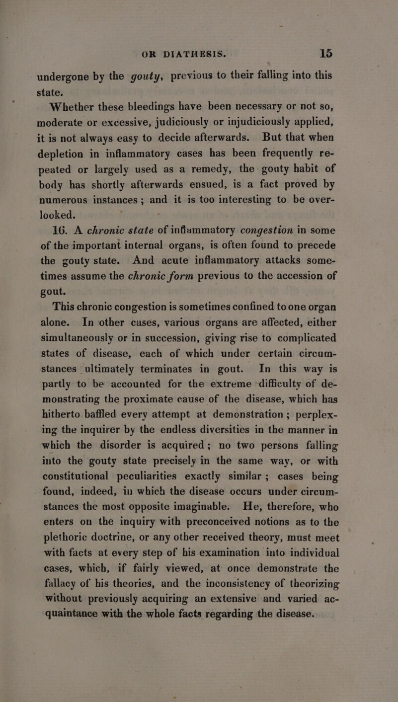 undergone by the gouty, previous to their falling into this state. Whether these bleedings have been necessary or not so, moderate or excessive, judiciously or injudiciously applied, it is not always easy to decide afterwards. But that when depletion in inflammatory cases has been frequently re- peated or largely used as a remedy, the: gouty habit of body has shortly afterwards ensued, is a fact proved by numerous instances ; and it is too interesting to be over- looked. 16. A chronic state of inflammatory congestion in some of the important internal organs, is often found to precede the gouty state. And acute inflammatory attacks some- times assume the chronic form previous to the accession of gout. } This chronic congestion is sometimes confined to one organ alone. In other cases, various organs are affected, either simultaneously or in succession, giving rise to complicated states of disease, each of which under certain circum- stances ultimately terminates in gout. In this way is partly to be accounted for the extreme ‘difficulty of de- monstrating the proximate cause of the disease, which has hitherto baffled every attempt at demonstration ; perplex- ing the inquirer by the endless diversities in the manner in which the disorder is acquired; no two persons falling into the gouty state precisely in the same way, or with constitutional peculiarities exactly similar ; cases being found, indeed, in which the disease occurs under circum- stances the most opposite imaginable. He, therefore, who enters on the inquiry with preconceived notions as to the plethoric doctrine, or any other received theory, must meet with facts at every step of his examination into individual cases, which, if fairly viewed, at once demonstrate the fallacy of his theories, and the inconsistency of theorizing without previously acquiring an extensive and varied ac- quaintance with the whole facts regarding the disease.