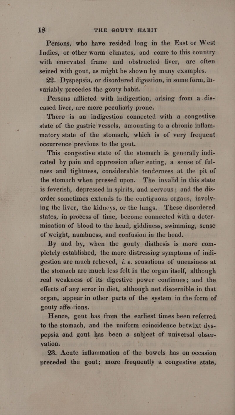 Persons, who have resided long in the East or West Indies, or other warm climates, and come to this country with enervated frame and obstructed liver, are often seized with gout, as might be shown by many examples. 22. Dyspepsia, or disordered digestion, in some form, im- variably precedes the gouty habit. — Persons afflicted with indigestion, arising from a_-dis- eased liver, are more peculiarly prone. There is an indigestion connected with a congestive state of the gastric vessels, amounting to a chronic inflam- matory state of the stomach, which is of very frequent occurrence previous to the gout. This congestive state of the stomach is generally indi- cated by pain and oppression after eating, a sense of ful- ness and tightness, considerable tenderness at the pit of the stomach when pressed upon. The invalid in this state is feverish, depressed in spirits, and nervous; and the dis- order sometimes extends to the contiguous organs, involv- ing the liver, the kidneys, or the lungs. These disordered states, in process of time, become connected with a deter- mination of blood to the head, giddiness, swimming, sense of weight, numbness, and confusion in the head. By and by, when the gouty diathesis is more com- pletely established, the more distressing symptoms of indi- gestion are much relieved, 7. e. sensations of uneasiness at the stomach are much less felt in the organ itself, although real weakness of its digestive power continues; and the effects of any error in diet, although not discernible in that organ, appear in other parts of the system in the form of gouty affections. Hence, gout has from the earliest times been referred to the stomach, and the uniform coincidence betwixt dys- pepsia and gout has been a subject of holy enial obser- vation. ; 23. Acute inflammation of the bowels has on occasion preceded the gout; more frequently a congestive state,