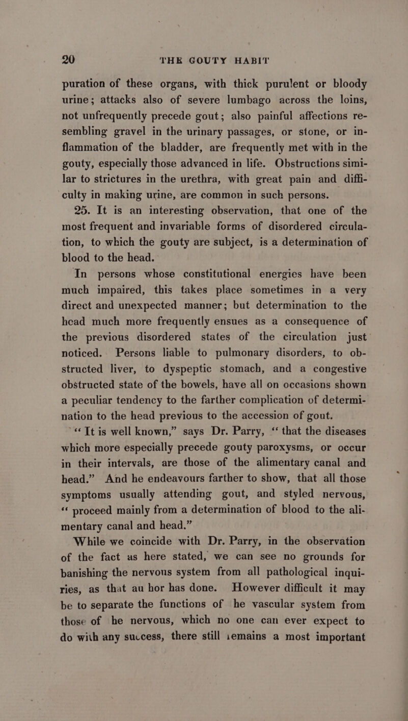 puration of these organs, with thick purulent or bloody urine; attacks also of severe lumbago across the loins, not unfrequently precede gout; also painful affections re- sembling gravel in the urinary passages, or stone, or in- flammation of the bladder, are frequently met with in the gouty, especially those advanced in life. Obstructions simi- lar to strictures in the urethra, with great pain and difli- culty in making urine, are common in such persons. 25. It is an interesting observation, that one of the most frequent and invariable forms of disordered circula- tion, to which the gouty are subject, is a determination of blood to the head. In persons whose constitutional energies have been much impaired, this takes place sometimes in a very direct and unexpected manner; but determination to the head much more frequently ensues as a consequence of the previous disordered states of the circulation just’ noticed.. Persons liable to pulmonary disorders, to ob- structed liver, to dyspeptic stomach, and a congestive obstructed state of the bowels, have all on occasions shown a peculiar tendency to the farther complication of determi- nation to the head previous to the accession of gout. «Tt is well known,” says Dr. Parry, ‘‘ that the diseases which more especially precede gouty paroxysms, or occur in their intervals, are those of the alimentary canal and head.” And he endeavours farther to show, that all those symptoms usually attending gout, and styled nervous, ‘‘ proceed mainly from a determination of blood to the ali- mentary canal and head.” While we coincide with Dr. Parry, in the observation of the fact as here stated, we can see no grounds for banishing the nervous system from all pathological inqui- ries, as that au hor has done. However difficult it may be to separate the functions of he vascular system from those of he nervous, which no one can ever expect to do with any success, there still 1emains a most important