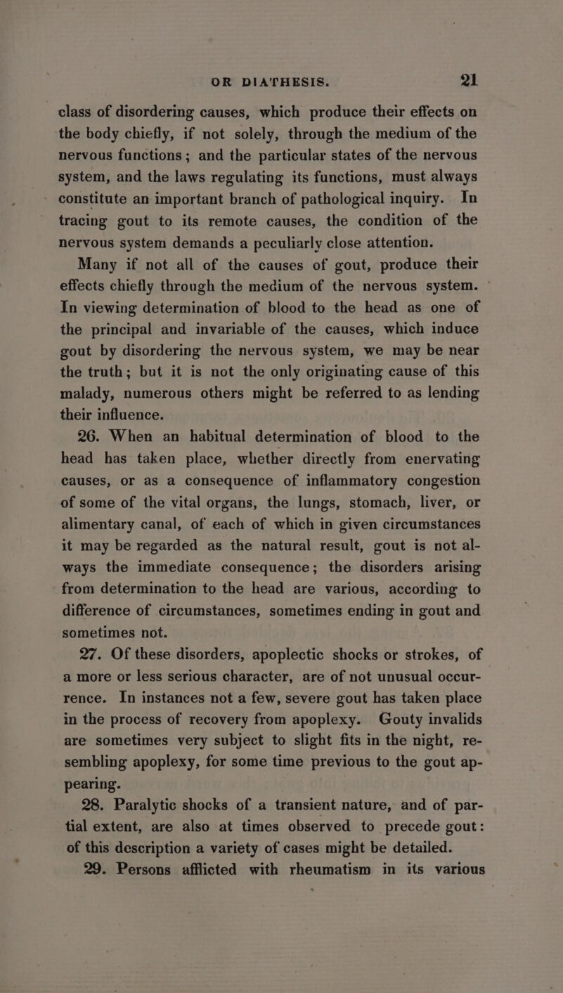 class of disordering causes, which produce their effects on ‘the body chiefly, if not solely, through the medium of the nervous functions ; and the particular states of the nervous system, and the laws regulating its functions, must always constitute an important branch of pathological inquiry. In tracing gout to its remote causes, the condition of the nervous system demands a peculiarly close attention. Many if not all of the causes of gout, produce their effects chiefly through the medium of the nervous system. ~ In viewing determination of blood to the head as one of the principal and invariable of the causes, which induce gout by disordering the nervous system, we may be near the truth; but it is not the only originating cause of this malady, numerous others might be referred to as lending their influence. 26. When an habitual determination of blood to the head has taken place, whether directly from enervating causes, or as a consequence of inflammatory congestion of some of the vital organs, the lungs, stomach, liver, or alimentary canal, of each of which in given circumstances it may be regarded as the natural result, gout is not al- ways the immediate consequence; the disorders arising from determination to the head are various, according to difference of circumstances, sometimes ending in gout and sometimes not. 27. Of these disorders, apoplectic shocks or strokes, of a more or less serious character, are of not unusual occur- rence. In instances not a few, severe gout has taken place in the process of recovery from apoplexy. Gouty invalids are sometimes very subject to slight fits in the night, re- sembling apoplexy, for some time previous to the gout ap- pearing. 28. Paralytic shocks of a transient nature, and of par- tial extent, are also at times observed to precede gout: of this description a variety of cases might be detailed. 29. Persons afflicted with rheumatism in its various