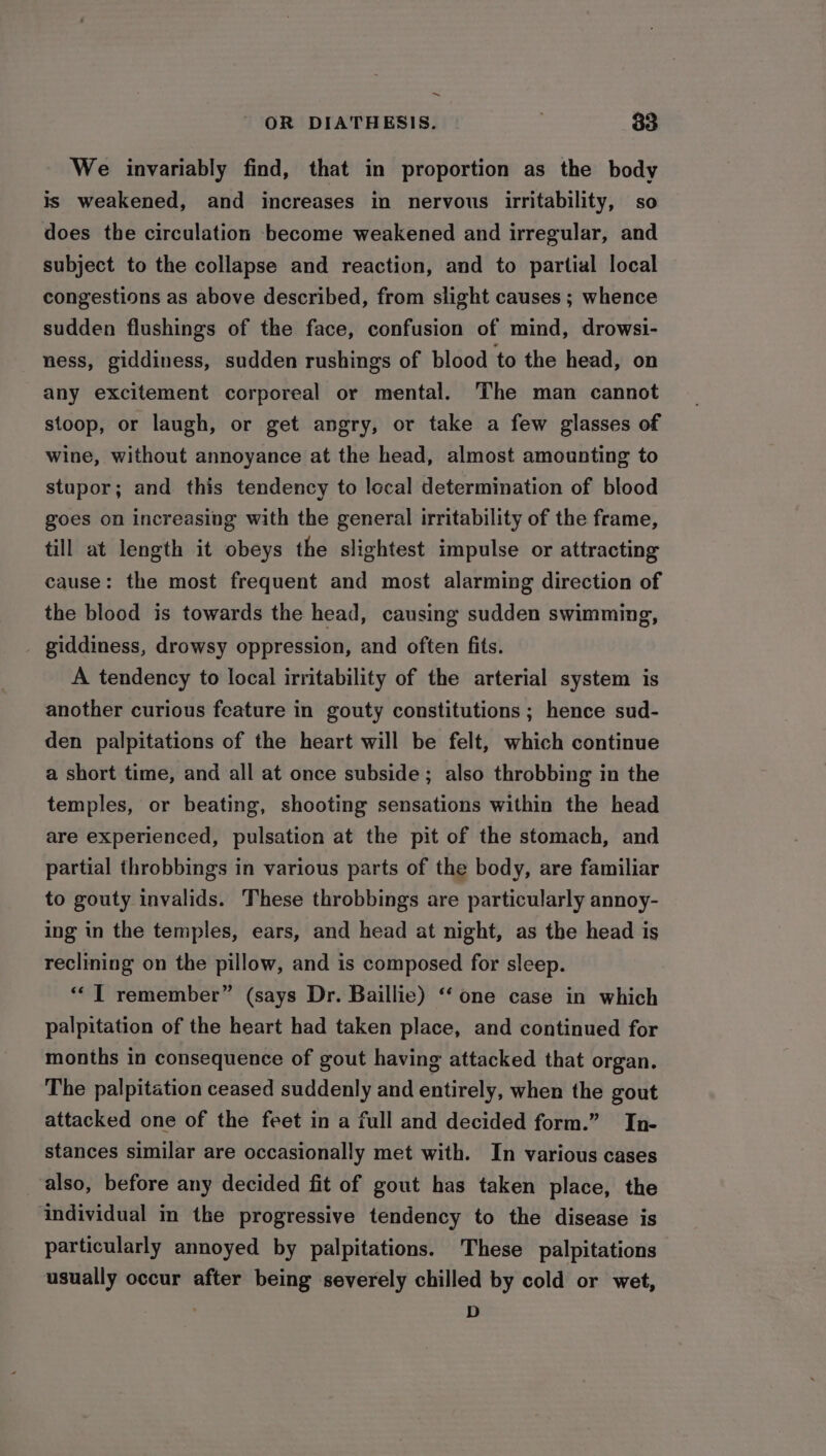 ~ OR DIATHESIS. | 33 We invariably find, that in proportion as the body is weakened, and increases in nervous irritability, so does the circulation become weakened and irregular, and subject to the collapse and reaction, and to partial local congestions as above described, from slight causes ; whence sudden flushings of the face, confusion of mind, drowsi- ness, giddiness, sudden rushings of blood to the head, on any excitement corporeal or mental. The man cannot stoop, or laugh, or get angry, or take a few glasses of wine, without annoyance at the head, almost amounting to stupor; and this tendency to local determination of blood goes on increasing with the general irritability of the frame, till at length it obeys the slightest impulse or attracting cause: the most frequent and most alarming direction of the blood is towards the head, causing sudden swimming, giddiness, drowsy oppression, and often fits. A tendency to local irritability of the arterial system is another curious feature in gouty constitutions ; hence sud- den palpitations of the heart will be felt, which continue a short time, and all at once subside; also throbbing in the temples, or beating, shooting sensations within the head are experienced, pulsation at the pit of the stomach, and partial throbbings in various parts of the body, are familiar to gouty invalids. These throbbings are particularly annoy- ing in the temples, ears, and head at night, as the head is reclining on the pillow, and is composed for sleep. ** I remember” (says Dr. Baillie) “ one case in which palpitation of the heart had taken place, and continued for months in consequence of gout having attacked that organ. The palpitation ceased suddenly and entirely, when the gout attacked one of the feet in a full and decided form.” In- stances similar are occasionally met with. In various cases also, before any decided fit of gout has taken place, the individual in the progressive tendency to the disease is particularly annoyed by palpitations. These palpitations usually occur after being severely chilled by cold or wet, . D