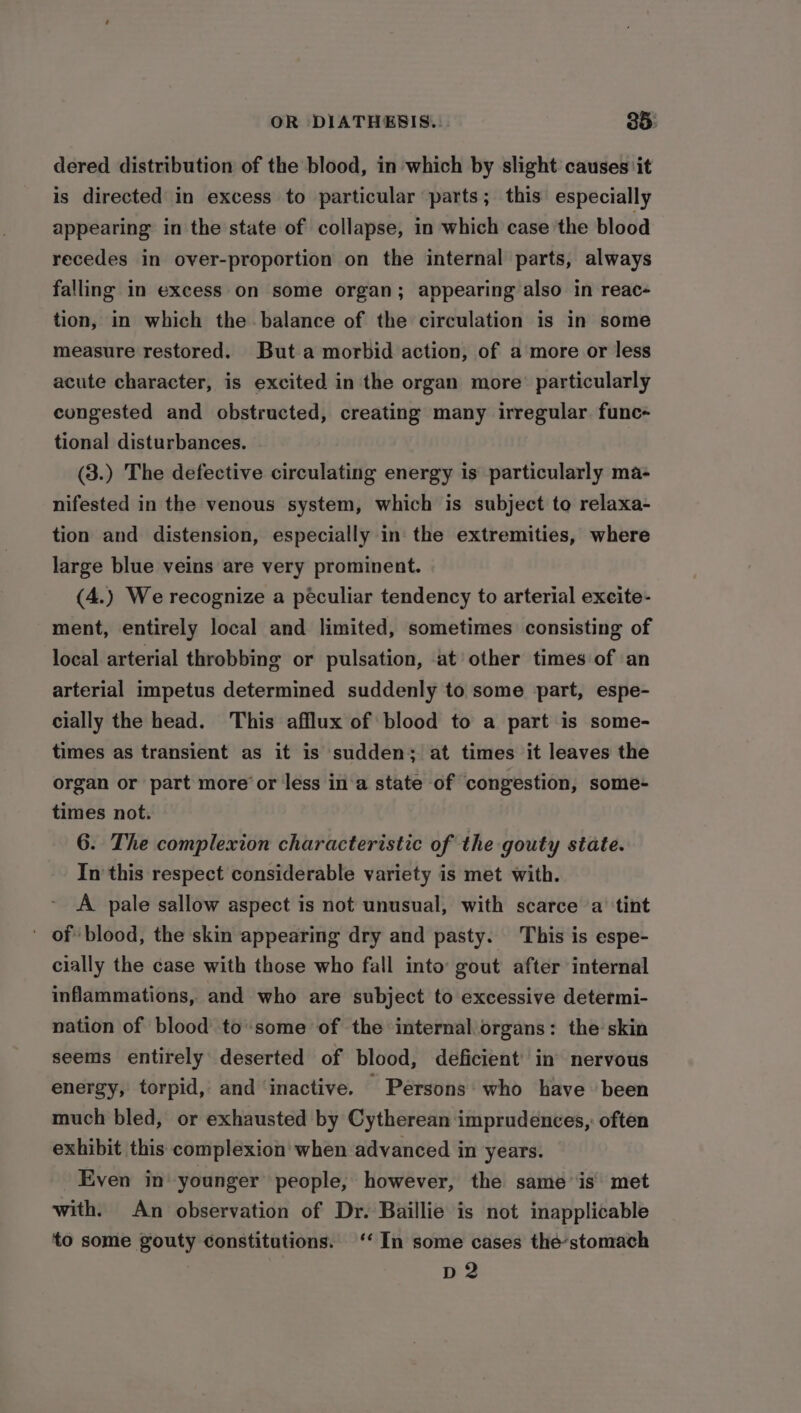 dered distribution of the blood, in which by slight causes ‘it is directed in excess to particular parts; this especially appearing in the state of collapse, in which case the blood recedes in over-proportion on the internal parts, always falling in excess on some organ; appearing also in reac- tion, in which the balance of the circulation is in some measure restored. But a morbid action, of a more or less acute character, is excited in the organ more’ particularly congested and obstructed, creating many irregular. func- tional disturbances. (3.) The defective circulating energy is particularly ma- nifested in the venous system, which is subject to relaxa- tion and distension, especially in the extremities, where large blue veins are very prominent. (4.) We recognize a peculiar tendency to arterial excite- ment, entirely local and limited, sometimes consisting of local arterial throbbing or pulsation, ‘at other times of an arterial impetus determined suddenly to some part, espe- cially the head. This afflux of blood to a part is some- times as transient as it is sudden; at times it leaves the organ or part more or less in'a state of congestion, some- times not. 6. The complexion characteristic of the gouty state. In this respect considerable variety is met with. A pale sallow aspect is not unusual, with scarce a ‘tint ' of blood, the skin appearing dry and pasty. This is espe- cially the case with those who fall into gout after internal inflammations, and who are subject to excessive determi- nation of blood to-some of the internal organs: the skin seems entirely deserted of blood, deficient’ in’ nervous energy, torpid, and ‘inactive. Persons who have ‘been much bled, or exhausted by Cytherean imprudences,: often exhibit this complexion when advanced in years. Even in younger people, however, the same is met with. An observation of Dr. Baillie is not inapplicable to some gouty constitutions. ‘‘ In some cases thé’stomach D2