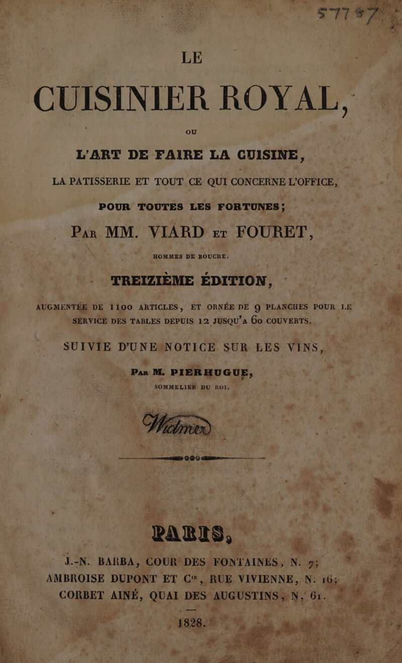 CUISINIER ROYAL, L'ART DE FAIRE LA CUISINE, LA PATISSERIE ET TOUT CE QUI CONCERNE L'OFFICE, POUR TOUTES LES FORTUNES ; Par MM. VIARD ET FOURET, HOMMES DE AUUCRE* RE TREIZIÈME ÉDITION Û AUGMENTÉE DE 1100 ARTICLES, ET ORNÉE DE Q PLANCHES POUR LE SERVICE DES TABLES DEPUIS 12 JUSQU’a 6o COUVERTS. SUIVIE D'UNE NOTICE SUR LES VINS, Û ET a À N. BARBA , COUR DES. FONTAINES, N. 7 AMBROISE DUPONT ET CA, RUE VIVIENNE, N: CORBET AINÉ, QUAI DES + St A EE Cut - CH À + +