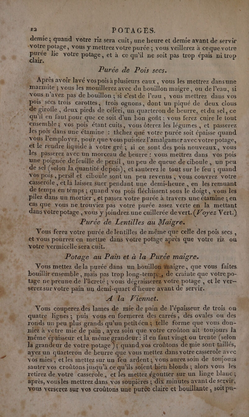 * demie ; quand votre riz sera cuit, une heure et demie avant de servir votre potage, vous y mettrez votre purée ; vous veillerez à ce que votre clair. Purée de Pois secs. Vous n'avez pas de bouillon ;'si c’est de l’eau , vous mettrez dans vos pois secs trois carottes, trois ognons, dont un piqué de deux clous de girofle , deux pieds de céleri, un quarteron de beurre, et du sel, ce qu'il en faut pour que ce soit d’un bon goût: vous ferez cuire le tout ensemble; vos pois étant cuits, vous ôterez les légumes , et passerez les pois dans une étamine : tâchez qué votre purée soit épaisse quand vous Pemployez, pour que Vous puissiez l’amalgamer avec votre potage, et le rendre liquide à votre gré ; si ce sont des pois nouveaux, vous les passerez avec un morceau de beurre : vous meîtréz dans vos pois une poignée de feuille de persil , un peu de queue de ciboule , un peu de sel (selon la quantité de pois), et sauterez le tout sur le feu ; quand Vos pois, persil et ciboule sont un peu revenus , vous couvrez votre casserôle , et là laissez suer pendant une demi-heure , en les remuant de temps en temps ; quand vos pois fléchissent sous le doigt, vous les pilez dans un mortier , et passez votre purée à travers une étamine ; en cas que vous ne trouviez pas votre purée assez verte en la mettant dans votre potage , vous y joindrez une cuillerée de vert. (Voyez Vert.) Purée de Lentilles au Maiïgre: NPA Vous ferez votre purée delentilles de même que celle des pois secs , et vous pourrez en mettre dans votre potage après que votre riz ou votre vermicelle sera cuit. jh % Potage au Pain et à la Purée maigre. aigre, que vous faites e cratnte que votre po- ; votre potage , et le ver— serezsur Votre pain un demi-quart d'heure avant de servir. $ A la Viennet. Vous couperez des lames de mie de pain de l’épaisseur de trois ow quatre lignes; puis vous en formerez des carrés, des ovales ou des ronds un peu plus grands qu’un petitécu ; telle forme que vous don- Vous mettez de la purée dans un bouil bouillir ensemble , mais pas trop long-tem même épaisseur et la même grandeur : il en faut A. ou trente (selon la grandeur de votre otage quand vos croûtons de mie sont taillés, ayez un quarteron de beurre que vous mettez dans votre casserole avec sauter vos croûütons jusqu’à ce qu'ils soient-bien blonds ; alors vous les retirez de votre casserole, et les mettez égoutter sur un linge blanc; après, vousles mettrez dans vos soupières ; dix minutes avant de sexvir, vous verserez sur vos croûtons une putée claire et bouillante, soit pu- on R *.