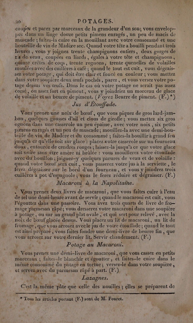 coup@æ et parez par morceaux de la grandeur d’un sou; vous envelop-- pez dans un linge douze petits pimens enragés , un peu de macis de muscade ; faites-la cuire en la mouillant avec votre consommé et une bouteille de vin de Madère sec. Quand votre tête a bouilli pendant trois heures , vous y joignez trente champignons entiers, deux gorges de rs de veau, coupées en liards , égales à votre tête et champiguons,, quinze crêtes de coqs, trente rognons, trente quenelles de volaiiles moulées avec des cuillères à café ; quand le tout est cuit, vous dégrais- sez votre potage , qui doit être clair et foncé en couleur ; vous mettez dans votre soupière deux œufs pochés , parez, et vous versez votre po- tage dessus vos œufs. Dans le cas où votre potage ne serait pas assez corsé , ou assez fort en piment, vous y joindriez un morceau de glace de volaille etun beurre de piment. (’oyez Beurre de piment. (F.)*) Là Jus d’ Étouffade. Vous preneéz-une noix de bœuf , que vous piquez de gros lard-jam- bon , quelques gousses d’ail et clous de girofle ; vous mettez six gros ognons dans une casserole un peu épaisse, avec votre noix , six petits pimens enragés et un peu de muscade; mouillez-la avec une demi-bou- jusqu'à ce qu’ellesoit sur glace : placez wotre casserole sur un fourneau doux , entourée de cendres rouges ; laissez-la jusqu’à ce que votre glace soit noire sans être amère m1 brûlée : vous mouillerez votre étouffade avec du bouillon ; joignez-y quelques parures de veau et de volaille : quand votre bœuf sera cuit vous passerez votre jus à la serviette , le férez dégraisser sur le bord d'un fourneau, et vous y joindrez trois cuillères à pot d’espagnole ; vous le ferez réduire et dégraisser. (F.) Macaroni à, la Napolitaine. La ” | . Vous prenez deux livres de macaroni, que vous faites cuire à l’eau de sel une demi-heure avant de servir ; quand le macaroni est cuit, vous l’égouttez dans une passoire. Vous avez trois quarts de livre de fro— mage’parmesan râpé; vous dresserez votre macaroni dans une soupière à potage, ou sur un grand plat ovale , et qui sert pour relevé , avec la fromage , que vous arrosez avecle jus de voire étouffade ; quand le tout est ainsi préparé , vous faites fondre une demi-livre de beurre fin , que vous arrosez sur votre dernier lit. Servir chaudement. (F.) Po tage au Macaroni. morceaux ; faites-le blanchir et égoutter , et faites-le cuire dans le même consommé du potage en tortue; versez-le dans votre soupière, 42 à A 1: et servezayec du parmesan râpé à part. (F.) a 4 X We 1 Lazagnes. C'est lasmême ‘pâte que «celle des nouilles ; elles se préparent de - ——— - RS ST EP