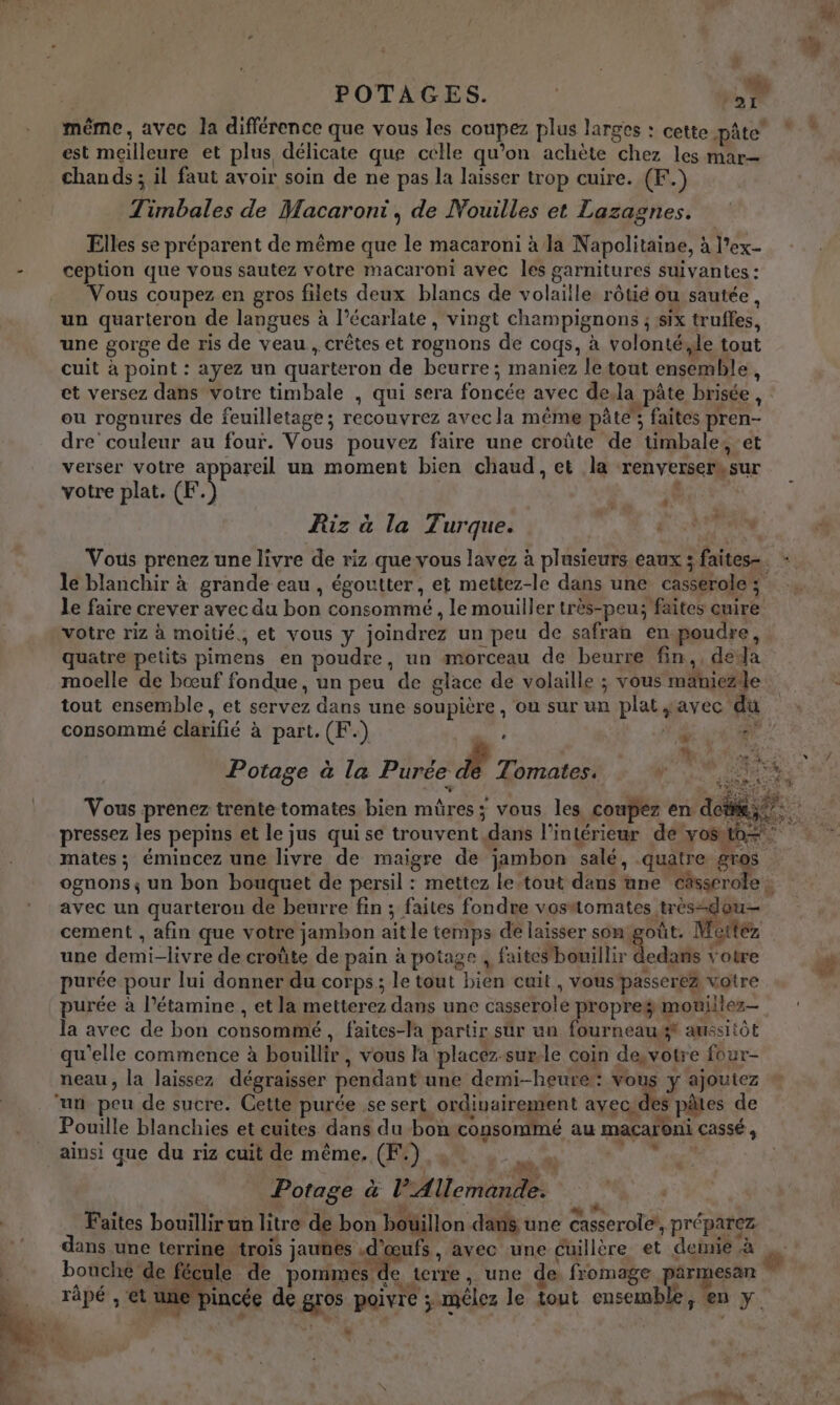 r POTAGES. | -:. GR même, avec la différence que vous les coupez plus larges : cette pâte’ est meilleure et plus délicate que celle qu’on achète chez les mar= chands ; il faut avoir soin de ne pas la laisser trop cuire. (F.) Timbales de Macaroni, de Nouilles et Lazagnes. Elles se préparent de même que le macaroni à la Napolitaine, à l'ex- ception que vous sautez votre macaroni avec les garnitures suivantes : Vous coupez en gros filets deux blancs de volaille rôtié ou sautée, un quarteron de langues à l’écarlate , vingt champignons ; six truffes, une gorge de ris de veau , crêtes et rognons de coqs, à volonté,de tout cuit à point : ayez un quarteron de beurre; maniez letout ensemble, et versez dans votre timbale , qui sera foncée avec dela pâte brisée, ou rognures de feuilletage ; recouvrez avec la même pâté”, faites pren- dre couleur au four. Vous pouvez faire une croûte de timbale, et verser votre appareil un moment bien chaud, et la renverserksur votre plat. (F À ; 4 » Riz à la Turque. le blanchir à grande eau , égoutter, et mettez-le dans une casserole; le faire crever avec du bon consommé , le mouiller très-peu; faites cuire votre riz à moitié., et vous y joindrez un peu de safran en poudre, quatre petits pimens en poudre, un morceau de beurre fin,, dela tout ensemble, et servez dans une soupière , ou sur un plat $avec du FL: Potage à la Purée de Tomates. cement , afin que votre jambon ait le temps de laisser son _S Mettez ledans votre . . . , | hd : ’ | L'une 4 Pouille blanchies et cuites dans du bon consommé au macaroni cassé ; ainsi que du riz cuit de même. (F.) 4, it : % ‘ { ' Je 4 Potage à l’Allemande. « COTE À A LAS … st se 4 F j Faites bouillir un litre de bon boillon dans une casserole, préparez 4 We bouche de fécule de pommes de terre, une de fromage parmesan rape , et aie pincée de gros poivre ; mêlez le tout ensemble, en y … ä +