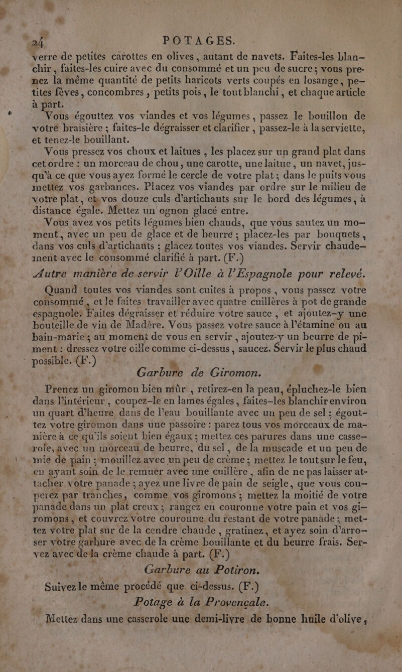 verre de petites carottes en olives, autant de navets. Faites-les blan- chir , faites-les cuire avec du consommé et un peu de sucre; vous pre- nez la même quantité de petits haricots verts coupés en losange, pe- tites fèves, concombres , petits pois , le tout blanchi, et chaque article à part. | Vous égouttez vos viandes et vos légumes , passez le bouillon de votre braisière ; faites-le dégraisser et clarifier , passez-le à la serviette, et tenez-le bouillant. Vous pressez vos choux et laitues , les placez sur un grand plat dans cet ordre : un morceau de chou, une carotte, une laitue, un navet, jus- qu’à ce que vous ayez formé le cercle de votre plat; dans le puits vous mettez vos garbances. Placez vos viandes par ordre sur le milieu de votre plat, ebvos douze culs d’artichauts sur le bord des légumes, à distance égale. Mettez un ognon glacé entre. Vous avez vos petits légumes bien chauds, que vous sautez un mo- ment, avec un peu de glace et de beurre ; placez-les par bouquets, dans vos culs. d’artichauts ; glacez toutes vos viandes. Servir chaude- ment avec le consommé clarifié à part. (F.) Autre manière de servir l’Oille à l’Espagnole pour relevé. Quand toutes vos viandes sont cuites à propos , vous passez votre consommé, et le faites: travailler avec quatre cuillères à pot de grande espagnole: Faites dégraisser et réduire votre sauce , et ajoutez-y une bouteille de vin de Madère. Vous passez votre sauce à l’étamine ou au bain-marie; au moment de vous en servir , ajoutez-y un beurre de pi- ment : dressez votre cille comme ci-dessus , saucez. Servir le plus chaud possible. (F.) ‘+ d ee 2 Garbure de Giromon. , Prenez ungiromon bièn ntür , retirez-en la peau, épluchez-le bien dans l’intérieur , coupez-le en lames égales, faites-les blanchir environ un quart d'heure dans de l’eau bouillante avec un peu de sel ; égout- tez votre giromon dans une passoire : parez tous vos morceaux de ma- nière à ce qu'ils soient bien égaux ; mettez ces parures dans une casse- role,avec un morceau de beurre, du sel, de la muscade et un peu de mie de pain ;‘mouillez avec un peu de crème ; mettez le toutsur le feu, en ayant soin de le remuer avec une cuillère , afin de ne pas laisser at- tacher votre panade ; ayez une livre de pain de seigle, que vous cou- perez par tranches, comme vos giromons ; mettez la moitié de votre panade dans un plat creux; rangez en couronne votre pain et vos gi- romons ; et couvrez votre couronne du restant de votre panade ; met- tez votre plat sur de la cendre chaude, gratinez, et ayez soin d’arro- ser votre garbure avec de la crème bouillante et du beurre frais. Ser- vez avec deda crème chaude à part. (F.) | PA) ; ON Garbure au Potiron. Suivez le même procédé que ci-dessus. (F.) “, Potage à la Provençale.