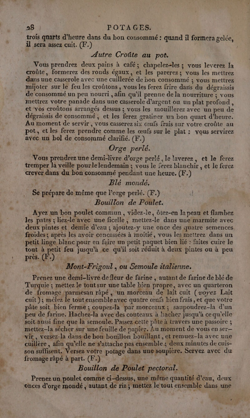 trois quarts d'heure dans du bon consommé : quand il formera gelée, il sera assez cuit. (F.) Autre Croûte au pot. Vous prendrez deux pains à café; chapelezales ; vous leverez la croûte, formerez des ronds égaux, et les parerez; vous les mettrez dans une casserole avec une cuillerée de bon consommé ; vous mettrez mijoter sur le feu les croûtons , vous les ferez frire dans du dégraissis de consommé un peu nourri , afin qu’il prenne de la nourriture ; vous mettrez votre panade dans une casserole d’argent ou un plat profond, et ‘vos croûtons arrangés dessus ; vous les mouillerez avec un peu de dégraissis de consommé , et les ferez gratiner un bon quart d’heure. Au moment de servir, vous casserez six œufs frais sur votre croûte au pot, et les ferez prendre comme les œufs sur le plat : vous servirez avec un bol de consommé clarifié. (F.) | Orge perlé. Vous prendrez une demi-livre d’orge perlé , le laverez, et le fcrez tremper la veille pourle lendemain ; vous le ferez blanchir , et le ferez crever dans du bon consommé pendant une heure. (F.) Blé mordé. 6 Se prépare de même que l’crge perlé. (F.) 4 Bouillon de Poulet. Ayez un bon poulet commun, videz-le, ôtez-en la peau et flambez les pates ; liez-le avec une ficelle, mettez-le dans une marmite avec deux pintes et demie d’eau ; ajoutez-y une once des quatre semences. froides; après les avoir concassées à moitié, vous les mettrez dans un petit linge blanc pour en féire un petit paquet bien lié : faites cuire le tout à petit feu jusqu’à ce qu'il soit réduit à deux pintes ou à peu près. (F.):: à : | *. Mont-Frigoul , ou Semoule italienne. Prenez une demi-livre de fleur de farine , autant de farine de blé de de fromage /parmesan râpé , un morceau de lait cuit (voyez Lait cuit ); mêlez le toutensemble avec quatre œufs bien frais , et que votre pâte soit bien ferme ; coupez-la par morceaux; saupoudrez-la d’un peu de farine. Hachez-la avec des couteaux à hacher jusqu’à ce qu’elle soit.aussi fine que la semoule. Passez cette pâte à travers une passoire ; mettez-la sécher sur une feuille de papier. Au moment de vous en ser— vir , versez-la dans-de bon bouillon bouillant , et remuez-la avec une cuillère , afin qu’elle ne s'attache pas ensemble; deux minutes de cuis- son suffisent. Versez votre potage dans une soupière. Servez avec du fromage râpé à part. (F.) FPE | Bouillon de Poulet pectoral. : Prenez un poulet comme ci-dessus, une même quantité d’eau, deux onces d'orge mondé , autant de riz; mettez le tout ensemble dans une