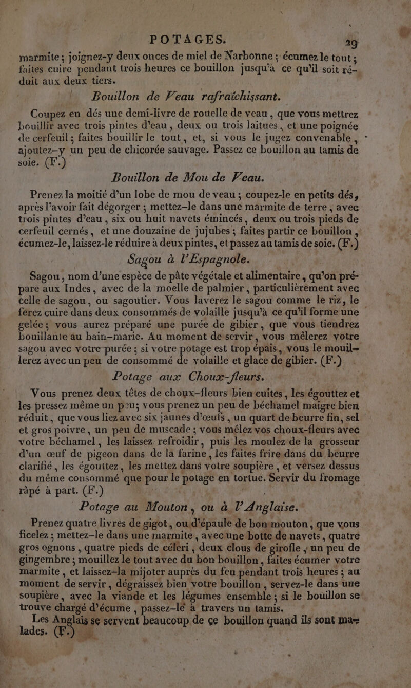 \ POTAGES. 29 marmite ; joignez-y deux onces de miel de Narbonne ; écumez le tout ; faites cuire pendant trois heures ce bouillon jusqu’à ce qu'il soit ré- duit aux deux tiers. Bouillon de Veau rafraïchissant. Coupez en dés une demi-livre de rouelle de veau , que vous mettrez bouillir avec trois pintes d’eau , deux ou trois laitues, et une poignée de cerfeuil ; faites bouillir le tout, et, si vous le jugez convenable, ajoutez-y un peu de chicorée sauvage. Passez ce bouillon au tamis de soie, (F.) | | Bouillon de Mou de Veau. Prenez la moitié d’un lobe de mou de veau ; coupez-le en petits dés, après l’avoir fait dégorger ; mettez-le dans une marmite de terre , avec trois pintes d’eau , six ou huit navets émincés, deux ou trois pieds de cerfeuil cernés, et une douzaine de jujubes ; faites partir ce bouillon écumez-le, laissez-le réduire à deux pintes, et passez au tamis de soie. (F.) Sagou à l’Espagnole. Sagou , nom d’une espèce de pâte végétale et alimentaire , qu’on pré- pare aux Indes, avec de la moelle de palmier , particulièrement avec celle de sagou, ou sagoutier. Vous laverez le sagou comme le riz, le ferez cuire dans deux consommés de volaille jusqu’à ce qu’il formeune gelée; vous aurez préparé une purée de gibier, que vous tiendrez bouillante au bain-marie. Au moment desservir, vous mêlerez votre sagou avec votre purée ; si votre potage est trop épais, vous le mouil= lerez avec un peu de consommé &amp; volaille et glace de gibier. (F.) Potage aux Choux-fleurs. Vous prenez deux têtes de choux-fleurs bien cuites, lestégouttez et les pressez même un peu; vous prenez un peu de béchamel maigre bien réduit, que vous liez avec six jaunes d'œufs , un quart de beurre fin, sel et gros poivre, un peu de muscade ; vous mêlez vos choux-fleurs avec votre béchamel, les laissez refroidir, puis les moulez de la grosseur d’un œuf de pigeon dans de la farine, les faites frire.dans du beurre clarifié , les égouttez, les mettez dans votre soupière , et vérsez dessus du même consommé que pour le potage en tortue. Servir du fromage râpé à part. (F.) | Potage au Mouton, ou à. l’ Anglaise. Prenez quatre livres de gigot, oud’épaule de bontmouton , que vous ficelez ; mettez-le dans une marmite, avecune-botte de navets, quatre gros ognons , quatre pieds de céleri , deux clous de girofle ; un peu de gingembre ; mouillez le tout avec du bon bouillon , faites écumer votre marmite , et laissez-la mijoter auprès du feu pendant trois heures ; au moment de servir, dégraissez bien votre bouillon , servez-le dans une soupière, avec la viande et les légumes ensemble ; si le bouillon se trouve chargé d’écume , passez-lé à travers un tamis. Les Anglais se servent beaucoup de çe bouillon quand ils sont mas lades. (ES) ei