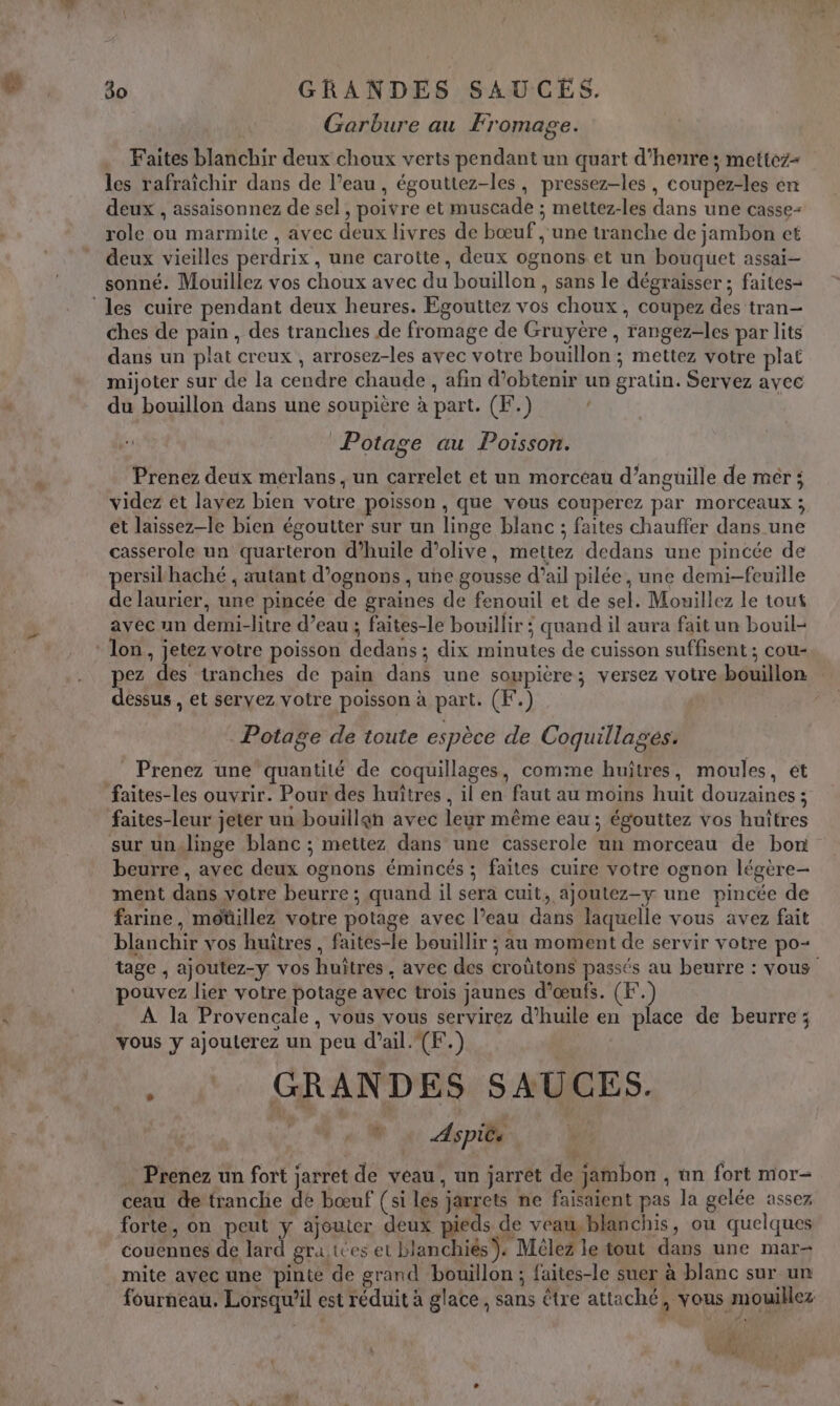 Garbure au Fromage. Faites blanchir deux choux verts pendant un quart d’henre; mettez- les rafraïchir dans de l’eau , égouttez-les, pressez-les , coupez-les en deux , assaisonnez de sel, poivre et muscade ; mettez-les dans une casse- role ou marmite , avec deux livres de bœuf , une tranche de jambon et deux vieilles perdrix , une carotte, deux ognons et un bouquet assai-— sonné. Mouillez vos choux avec du bouillon , sans le dégraisser ; faites- ‘les cuire pendant deux heures. Egouttez vos choux, coupez des tran- ches de pain , des tranches de fromage de Gruyère , rangez-les par lits dans un plat creux , arrosez-les avec votre bouillon ; mettez votre plat mijoter sur de la cendre chaude , afin d’obtenir un gratin. Servez avec du bouillon dans une soupière à part. (F.) | Potage au Poisson. Prenez deux mérlans, un carrelet et un morceau d’anguüille de mér ; videz et layez bien votre poisson, que vous couperez par morceaux ; et laissez-le bien égoutter sur un linge blanc ; faites chauffer dans une casserole un quarteron d'huile d’olive, mettez dedans une pincée de persilhaché , autant d’ognons , une gousse d’ail pilée, une demi-feuille de laurier, une pincée de graines de fenouil et de sel. Mouillez le tout avec un demi-litre d’eau ; faites-le bouillir ; quand il aura fait un bouil- : lon, jetez votre poisson dedans; dix minutes de cuisson suffisent ; cou- pez des tranches de pain dans une soupière; versez votre bouillon dessus , et servez votre poisson à part. (K.) Potage de toute espèce de Coquillages. __ Prenez une quantité de coquillages, comme huîtres, moules, ét faites-les ouvrir. Pour des huîtres , il en faut au moins huit douzaines ; faites-leur jeter un bouillen avec leur même eau ; égouttez vos huîtres sur un.linge blanc ; mettez dans une casserole un morceau de bon beurre , avec deux ognons émincés ; faites cuire votre ognon légère- ment dans votre beurre ; quand il sera cuit, ajoutez-y une pincée de farine, moüillez votre potage avec l’eau dans laquelle vous avez fait blanchir vos huîtres , faites-le bouillir ; au moment de servir votre po- tage , ajoutez-y vos huîtres. avec des croûtons passés au beurre : vous pouvez lier votre potage avec trois jaunes d'œufs. (F. À la Provencale, vous vous servirez d'huile en place de beurre; vous y ajoulerez un peu d'ail. (F.) &gt; GRANDES SAUCES. | N à Aspite | … Prenez un fort jarret de veau, un jarrét de jambon , an fort mor- ceau de tranche dé bœuf (si les jarrets ne faisaient pas la gelée assez forte, on peut ÿ ajouter deux pieds de veau blanchis, ou quelques couennes de lard gra.ttes et blanchiés). Mêlez le tout dans une mar- mite avec une pinte de grand bouillon ; faites-le suer à blanc sur un fourneau. Lorsqu’il est réduit à glace, sans être attaché, vous mouillez