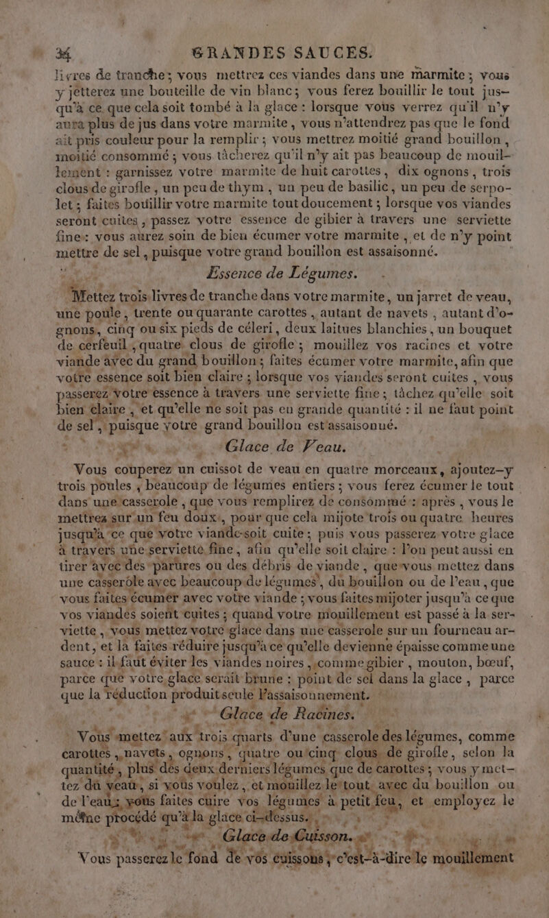 livres de tranche; vous mettrez ces viandes dans une marmite; vous y JéMerez une bouteille de vin blanc; vous ferez bouillir le tout jus- nt ce. que cela soit tombé à la glace : lotique vous verrez quil n°y auta plus de jus dans votre marmite, vous n’attendrez pas que le fond ait pris couleur pour la gi À: a + FOR EEE moitié grand bouillon, inoitié consommé ; vous tâcherez qu'il n’y ait pas beaucoup de mouil- lement : garnissez votre marmite de huit carottes, dix ognons , trois clous de girofle , un peu de thym, un peu de basilic, un peu de serpo- let; faites dit votre marmite tout doucement ; lorsque vos viandes serbut cuites ; passez votre essence de gibier à than une serviette fine: vous aurez soin de bien écumer votre marmite , et de n y point be Go de sel, puisque votre grand bouilion est assaisonné.  Essence de Légumes. . LE trois. livres de tranche dans votre marmite, un jarret de veau, une poule, trente ou quarante carottes , autant de nav ets , autant d'o- gnons, cinq ousix pieds de céleri, deux laitues blanchies ve bouquet de cérfeuil , quatre clous de girofle ; mouillez vos racines et votre viande : avec du grand bouillon; faites écumer votre marmite, afin que voire essence soit bien claire ; ; lorsque vos viandes seront cuites , vous passerez Votre essence à travers une serviette fine : tàchez qu 'elle soit bien elaire , et qu’elle ne soit pas en grande quantité : : il ne faut point de sel page | xotre grand bouillon est'assaisonué. Re. pe Glace: de Veau. Vous couperez un cuissot de veau en quaire morceaux 4 ajoutez-y trois poules ; béaucoup de légumes entiers ; vous ferez écumer le tout dans une casserole , que vous remplirez de conSémée: après , vous le mettres $ sur un feu doux pour que cela mijote MR ou quatre heures jus qu'a ce que votre vianle-soit cuite ; ; puis vous passerez voire glace à travers : uñe servietie. fine, afin qu ‘elle soit claire : Pon peut aussi en tirer avec des parures ou des débris de ÿiande , Quewvous mettez dans une casserôle ayec beaucoup.de légumes’, du bouillon ou de l’eau , que vous faites écumer awec votre y ane : 5V ous faites mijoter jusqu ’à ce que vos viandes soient cuites ; quand votre mouillement est passé à la ser- viette , vous mettez votre glace dans uue casserole sur un fourneau ar- dent, et là faites réduire ; jusqu’à ce qu’elle devienne épaisse commeune sanche ik faut éviter les viandes noires , «commegibier , mouton, bœuf, parce que votre glace serait bune : point de sel dans la glace, parce que la réduction per seule Passaison nement. : Glace de Raëïnes: va s mettez! er trois uarts d'une casserole: des légumes, comme % qu carottes », navets OBNONS quatre ou cinq cle de giroile, ‘selon la quantité, plus. des deux. Bu niers 1 ps que de carottes ; vous y mct- tez dû veau, si vous voulez, -et mouille Z MR vec du bouillon ou de l'eats is yotis faites cuire vos lé umes à. petit, e à et employez le môfne procédé qu'à Ja glace x sus, | SAS de (Glace-de Cuisson. 1 as ï K