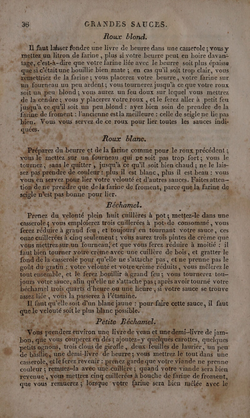 Roux blond. I] faut lasser fondre u une livre de beurre dans une casserole ; vous y mettez un litron de farine , Ye. si votre beurre peut en boire LA tage, C ’est-à-dire que votre farine liée avec le beurre soit plus épaisse qu si c’étaitune bouillie bien mate ; en cas qu'il soit trop clair, vous xe nettriez de la farine ; vous placerez votre beurre, votre Lie sur un fourneau uu peu At den : vous tournerez jusqu’à te que votre roux soit un peu blond ; vous aurez un feu doux sur lequel vous mettrez de la cendre ; vous y placerez votre roux , et le ferez aller à petit feu jusqu’à ce. qu x] soit un peu blond : ayez Ed soin de prendre de la farine de froment : l’ancienne estla meilleure : celle de seigle ne lie pas “bien. Vous vous servez de ce roux pour lier toutes les sauces indi- quées. «+ | | peer # Roux blanc. Prép aTeZ de + Ps et de la farine comme pour le roux précédent ; vous. ‘mettez sur un. | fourneau -qui pe soit pas trop fort; vous w tournez ; ; sans le quitter | jusqu’à ce qu'il soit bien chaud ; ne le lais- sez pas prendre de couleur :.plustil est blanc, plus il est Dé - vous vou nr servez ur lier votre velouté et DATES sauces, Faites atten— Tale ene LÉ. e que dela farine de fromenk parce que la farine de seigle nest pur bonne pour lier. l È TE Béchamel. * Prenez du vébhré plein huit cuillères à pot; mettez-le dans une casserole; vous emploierez trois cuillerées à pots de consommé , vous ferez réduire à grand feu, et toujours en tournant votre sauce , ces onze cuillerées à cinq seulement : vous aurez trois pintes de crème que vous mettrezsurçun fourneau “et que vous ferez réduire à moitié : il faut bien tourner yotre crèmeavec une cuillère de bois, et gratter le fond de la. casserole pour qu’elle ne s’attache pas, et ne prenne pas le goût du “gratin : votre velouté et votreicrème réduits ; vous mêlerez le tout ensemble, et le ferez bouillir àgrand feu; vous tournerez tou | jours votre sauce, afin « Welle ne s'attache pas : après avoir tourné votre béchamel trois quarts d'hée ou une heure si votre sauce se trouve if assez liée , NE passerez à l’étamine. * IL faut qu'elle soit d'un blanc jaune : pourefaire cette sauce, il faut que. e ont soit le ne blanc possible. | | M RO AUS “x . Pétite Béchamel. Vot prendrez environ une livre de veau et une ne demivr de jam- bon, que vous couperez en dés’; A quelqués Carottes, quelques petits ogno ns, trois clous de girofle , deux’ feuilles de laurier , un peu de bâsilie, u une. demi-livre ‘de beurre : vous mettrez le tout ni une casserole, € et le ferez revenir : &gt;renez garde que votre viande ne prenne couleur ; remuez-la avec ‘uné-cuillère ; quand votre viande scra bien reyenue , vous. mettrez cinq nettes 1 bouche de farine de froment, que vous remucrez ; ; lorsque votre farine s sera bicn mêlée avec le + F2