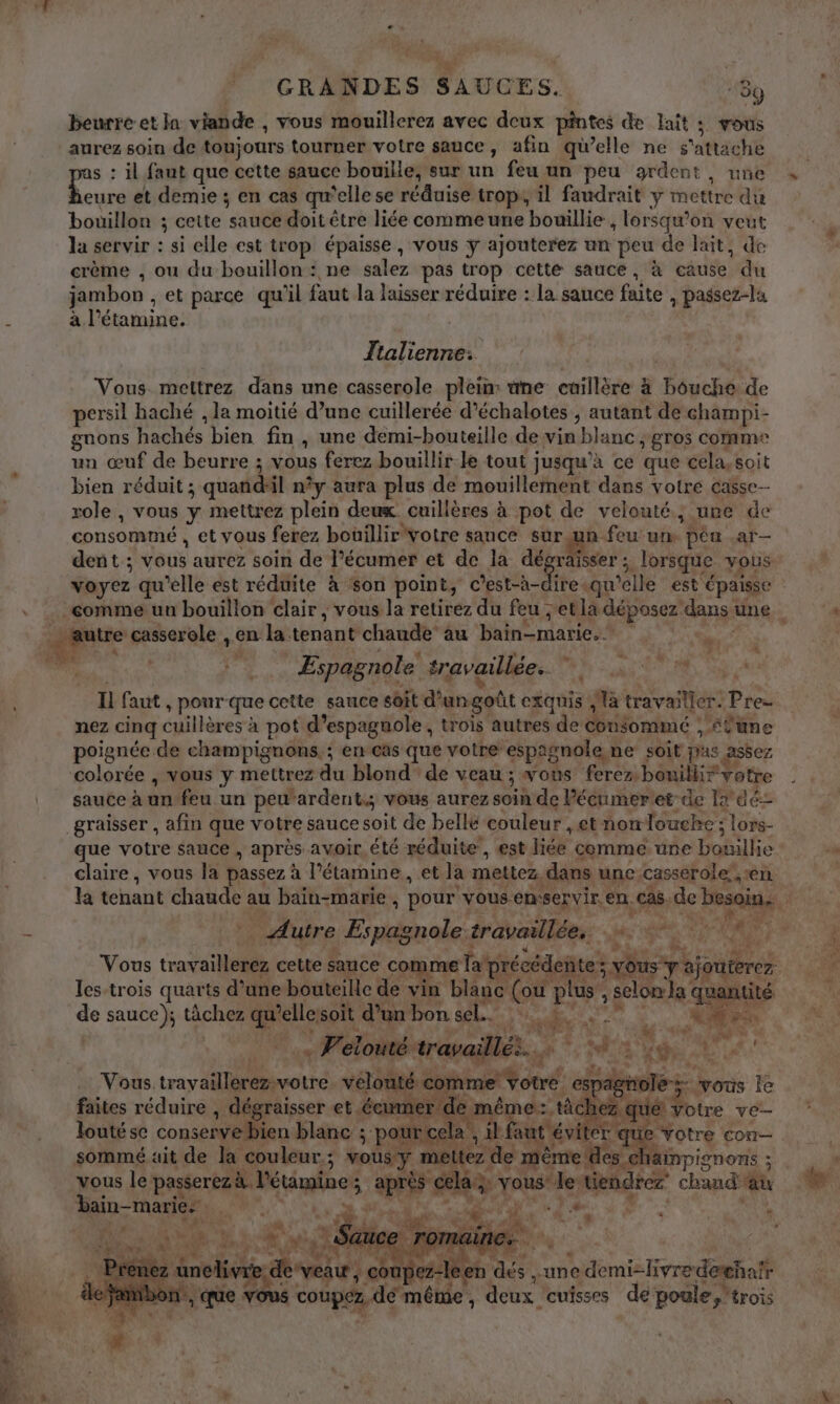 + GRANDES SAUCES. “3ÿ beurre et Ja: viande , vous mouillerez avec deux pintes de lait ; vous aurez soin de toujours tourner votre sauce, afin qu’elle ne s'attache s : il faut que cette saucc bouille, sur un feu un peu ardent, une Lo et demie ; en cas qu'elle se réduise trop, il faudrait y mettre du bouillon ; ceite sauce doit être liée comme une bouillie, lorsqu’on veut la servir : si elle est trop épaisse, vous ÿ ajouterez un peu de lait, de crème , ou du bouillon: ne salez pas trop cette sauce, à cause du jambon , et parce qu'il faut la laisser réduire : la sauce faite , passez-la à l’étamine. Îtalienne: Vous mettrez dans une casserole plein: üne cuillère à bouche de persil haché , la moitié d’une cuillerée d’échalotes , autant de champi- gnons hachés bien fin , une demi-bouteille de vin blanc , gros comme un œuf de beurre ; vous ferez bouillir le tout jusqu'à ce que cela,soit bien réduit ; quand'il n°y aura plus de mouillement dans votre casse role, vous y mettrez plein deux cuillères à pot de velouté, ure de consommé , et vous ferez bouillir votre sance sur un feu un. péu .ar— 4 4 # he L ‘ K à À R Espagnole travaillée. QUE 4 « f 7 2 LR PE K: 4 M) : « À né 4 ANT a k . + F'élontértrapaillés. o *; 2 ge NA ex vous Île à Potre VE Q loutése conserve bien blanc ; p ut sommé ait de la couleur; vous y de vous le passerezà l'étamine; après cela: yons bain-marie: die de WT) , INPISNONs ; ‘oh sh , 70 Te * * IR ) :