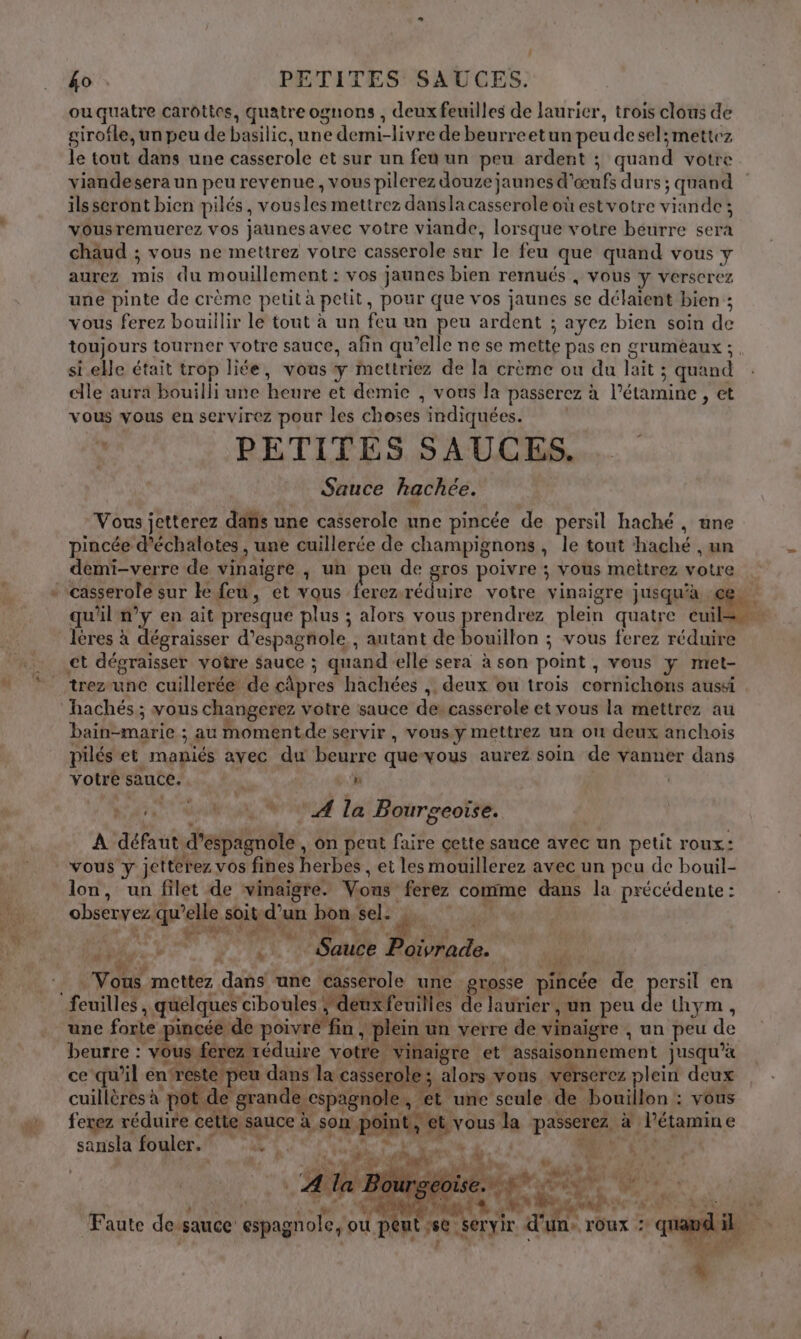 ouquatre carottes, quatre ognons , deux feuilles de laurier, trois clous de girofle, un peu de basilic, une demi-livre de beurreetun peu de sel; mettez le tout dans une casserole et sur un feu un peu ardent ; quand votre viandesera un peu revenue, vous pilerez douze jaunes d'œufs durs ; quand ils seront bien pilés, vousles mettrez dansla casserole où est votre viande; vousremuerez vos jaunesavec votre viande, lorsque votre béurre sera chaud ; vous ne mettrez votre casserole sur le feu que quand vous y aurez mis du mouillement : vos jaunes bien remués , vous y verserez une pinte de crème petit à petit, pour que vos jaunes se délaient bien ; vous ferez bouillir le tout à un feu un peu ardent ; ayez bien soin de toujours tourner votre sauce, afin qu’elle ne se mette pas en grumeaux;. si ele était trop liée, vous y mettriez de la crème ou du lait ; quand elle aura bouilli une heure et demie , vous la passerez à l’étamine , et vous vous en servirez pour les choses indiquées. à PETITES SAUCES. Sauce hachée. Vous jetterez dans une casserole une pincée de persil haché, ane pincée d'échalotes , une cuillerée de champignons, le tout haché , un demi-verre de vinaigre ; un peu de gros poivre ; vous meitrez votre | pee réduire votre vinaigre jusqu'à ce. qu'il n’y en ait presque plus ; alors vous prise plein quatre pr os lères à dégraisser d’espagnole , autant de bouillon ; vous ferez réduire trezrunce cuillerée de câpres hachées ,. deux ou trois cornichons aussi hachés ; vous changerez votre sauce de: casserole et vous la mettrez au bain-marie ; au moment.de servir , vous y mettrez un où deux anchois pilés et maniés avec du beurre quevous aurez soin de vanner dans votre sauce. | ù | Ni GRAS la Bourpeotie. A défaut d’espagnole , on peut faire cette sance avec un petit roux: lon, un filet de vinaigre. Vous ferez comme dans la précédente : ” £ Ê ; ê | observez qu’elle soit d’un bon sel: NP UE NACRE à ” 2 1 A FUA : imy.+. } «1 Sauce Poivrade. va Vous mettez dans une casserole une porosse pincée de persil en # une forte pincée de poivre’ fin , plein un verre de vinaigre , un peu de beurre : vous ferez réduire votre vinaigre et assaisonnement jusqu’à ce qu’il en‘reste peu dans la casserole; alors vous verserez plein deux , + 4 N à pare NA XL Es D CARRE Fe AR 4 ÿ x » PA: cuillères à pot de grande espagnole, ét une seule de bouillon : vous L ’ Q 44 ORNE p 4 ef D ÉAUR ? GA EE 4 sd * . ferez réduire celte sauce à son po t, et vous la passerez à lPétamine sansla fouler. PEN À à mr Li nf Le FE his D | A 4 . Pour Se. 2 MEL V7 LA uw À L di N: “ÿ Lu g k. UM è 44 LÀ ph 4° ALL DE R Faute desauce: espagnole, ou peut 2€ Servir d'un », TOUX :