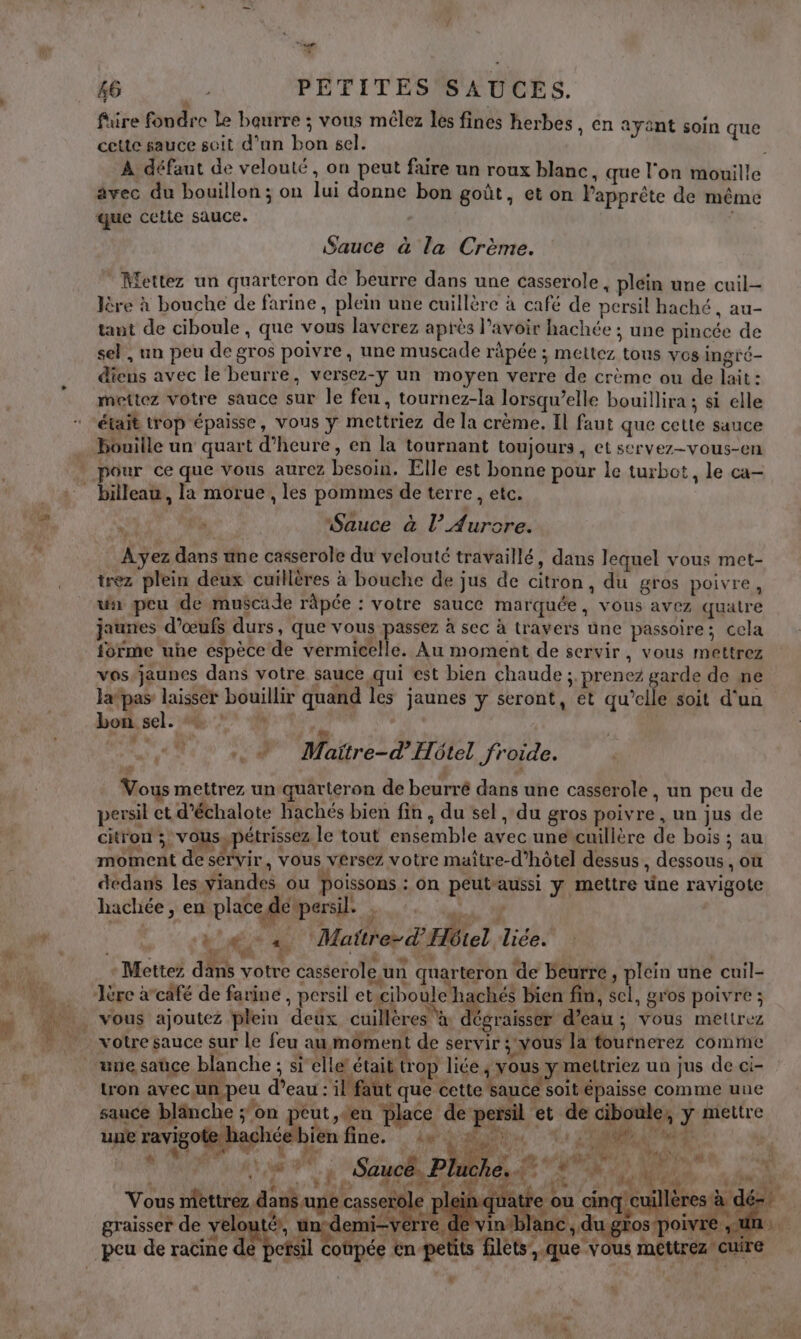 Li. s6 PETITES SAUCES. füre fondre Le beurre ; vous mélez les fines herbes, en ayant cette sauce soit d'un bon sel. À défaut de velouté, on peut faire un roux blanc, que l'on mouille avec du bouillon; on lui donne bon goût, et on l'apprête de même que cette sauce. | soin que Sauce à la Crème. * Mettez un quarteron de beurre dans une casserole, plein une cuil lère à bouche de farine, plein une cuillère à café de persil haché, au- tant de ciboule , que vous laverez après l'avoir hachée ; une pincée de sel, un peu de gros poivre, une muscade râpée ; mettez tous vos ingré- dieus avec le‘ beurre, versez-y un moyen verre de crème ou de lait: mettez votre sauce sur le feu, tournez-la lorsqu’elle bouillira ; si elle était trop épaisse, vous y mettriez de la crème. Il faut que cette sauce Houille un quart d'heure, en la tournant toujours, et servez-vous-en pour ce que vous aurez besoin. Elle est bonne pour Le turbot, le ca- billeau, la morue, les pommes de terre, etc. ie “Sauce à l’ Aurore. Ayez dans une casserole du velouté travaillé, dans lequel vous met- trez plein deux cuillères à bouche de jus de citron, du gros poivre, un peu de muscade râpée : votre sauce marquée, vons avez quatre jaunes d'œufs durs, que vous passez à sec à travers une passoire; cela forme uhe espèce de vermicelle. Au moment de servir, vous mettrez vos-jaunes dans votre sauce qui est bien chaude ;. prenez garde de ne Ja pas: laisser bouillir quand les jaunes y seront, et qu’elle soit d'un bon sel. Oh | + Maitre-d’Hôtel froide. Vous mettrez un quarteron de beurré dans une casserole , un peu de persil et d’échalote hachés bien fin, du sel , du gros poivre , un jus de citron ; vousypétrissez le tout ensemble avec unercuillère de bois ; au moment de sérvir, vous versez votre maître-d’hôtel dessus , dessous , où dedans les yiandes ou Poissons : on peutaussi y mettre üne ravigote hachée, en place de persil. ; | à 4 + Mattre-d'Hbiel liée. R &amp;” d ù A