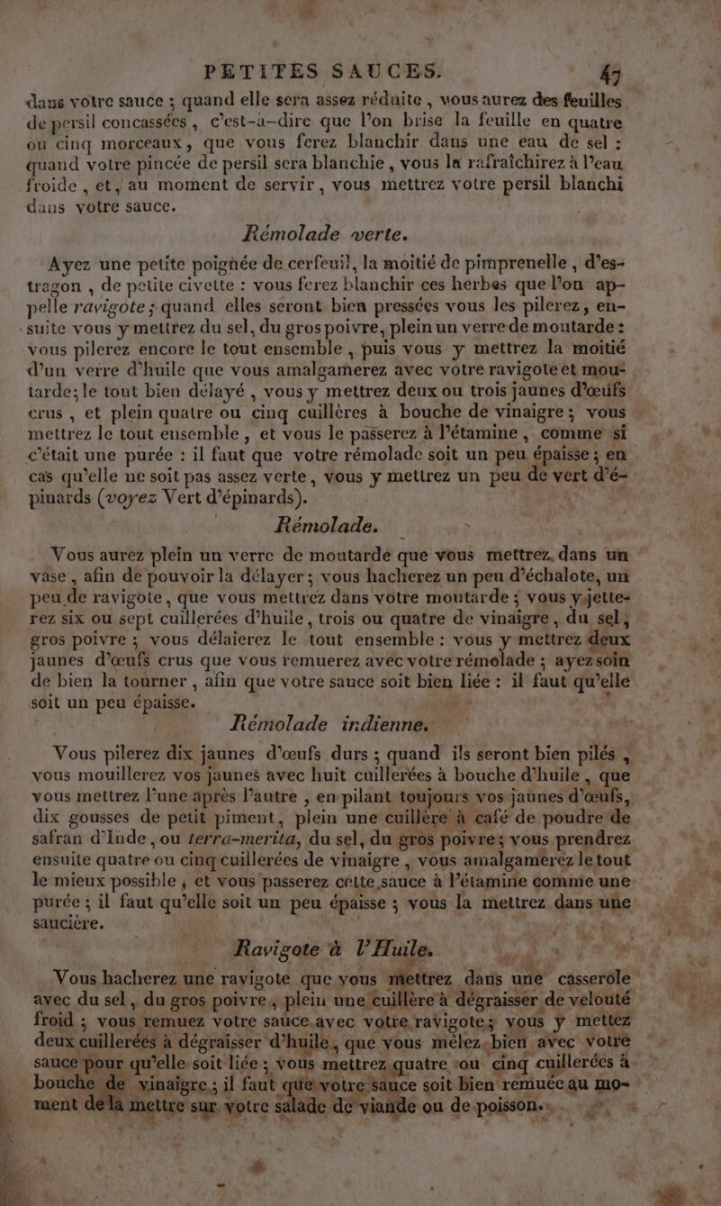 de persil concassées , c’est-à-dire que l’on brise la feuille en quatre ou cinq morceaux, que vous ferez blanchir dans une eau de sel : quand votre pincée de persil sera blanchie , vous la rafraïchirez à l’eau froide , et, au moment de servir, vous mettrez votre persil blanchi dans votre sauce. Rémolade verte. Ayez une petite poignée de cerfeui}, la moitié de pimprenelle , d’es- tragon , de petite civette : vous ferez blanchir ces herbes que l’on ap- pelle ravigote ; quand elles seront bien pressées vous les pilerez, en- vous pilerez encore le tout ensemble , puis vous y mettrez la moitié d’un verre d'huile que vous amalgamerez avec votre ravigote et mou tarde; le tout bien délayé , vous y mettrez deux ou trois jaunes d'œufs crus , et plein quatre ou cinq cuillères à bouche de vinaigre; vous mettrez le tout ensemble, et vous le passerez à l’étamine , comme si cas qu’elle ne soit pas assez verte, vous y mettrez un peu de vert d’é- pinards (voyez Vert d’épinards). Rémolade. &gt; vâse , afin de pouvoir la délayer; vous hacherez un peu d’échalote, un peu de ravigote, que vous mettrez dans votre moutarde ; vous yjettes rez six ou sept cuillerées d’huile , trois ou quatre de vinaigre, du sel, gros poivre ; vous délaierez le tout ensemble : vous ÿ mettrez deux jaunes d’œufs crus que vous remuerez avec votre rémolade ; ayezsoïn de bien la tourner , afin que votre sauce soit bien liée : il faut qu’elle soit un peu épaisse. °E ? Fémolade indienne. Vous pilerez dix jaunes d’œufs durs ; quand ils seront bien pilés , vous mouillerez vos jaunes avec huit cuillerées à bouche d’huile , que vous mettrez l’une après l’autre , en pilant toujours vos jaunes d'œufs, dix gousses de petit piment, plein une cuillère à café de poudre de safran d'Inde , ou terra-merita, du sel, du gros poivre: vous prendrez ensuite quatre ou cinq cuillerées de vinaigre , vous amalgamerez le tout le mieux possible ; et vous passerez cette sauce à l’étamine commie une purée ; il faut qu’elle soit un peu épaisse ; vous la mettrez dans une saucière. Ravigote à l’Huile, 2 avec du sel , du gros poivre, plein une cuillère à dégraisser de velouté \ | : PME it 1 SN: AU- LISE froid ; vous remuez votre sauce. avec votre ravigotes vous ÿ mettez deux cuilleréés à dégraïsser d'huile, que vous mélez-bien avec votre (Nr, d ® 2 + à k Lan” ” . # QuA … sauce pour qu’elle soit liée ; vous mettrez.quatre ‘ou. cinq cuillerées à a. à mettre sur otre salade de'viande ou de poisson... +, : #