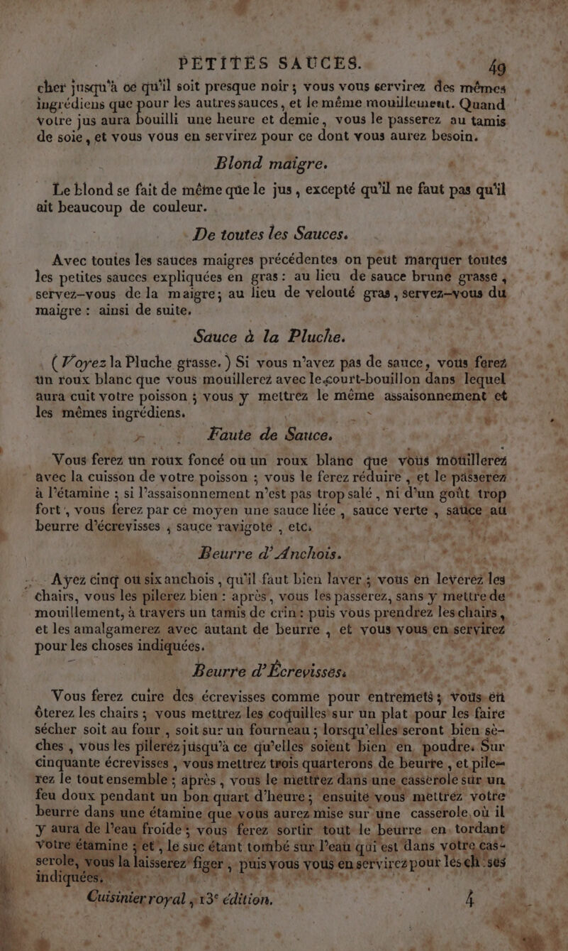 cher jusqu'à 06 qu'il soit presque noir; vous vous cervirez des mêmes votre jus aura ouilli une heure et demie, vous le passerez au tamis de soie , et vous vous en servirez pour ce dont vous aurez besoin. Blond maïgre. ‘ Le blond se fait de même qe le jus, excepté qu'il ne faut pas qu'il ait beaucoup de couleur. De toutes les Sauces. Avec toutes les sauces maigres précédentes on peut marqüer toutes les petites sauces expliquées en gras: au lieu de sauce brune grasse , servez-vous de la maigre; au lieu de velouté gras, servez-vous du maigre : ainsi de suite, Fes | Sauce à la Pluche. (Voyez la Pluche grasse. ) Si vous n’avez pas de sauce, vous ferez tn roux blanc que vous mouillerez avec le&lt;ourt-bouillon dans lequel aura cuit votre poisson ; vous y mettrez le même assaisonnement ct les mêmes ingrédiens. ; L age » &gt; Faute de Sauce. Vous ferez un roux foncé ou un roux blanc que vous môtillerez à l’étamine ; si l’assaisonnement n’est pas trop salé , ni d’un goût trop \ \ “r + K, ” 4 fort', vous ferez par cé moyen une sauce liée, sauce verte , sätice au beurre d’écrevisses ; sauce ravigoté , etc: ‘ | Latt- AUE oÿ Beurre d’Anchotis. à : #40 L 2 Chairs, vous les pilerez bien : après, vous les passerez, sans y mettrede” mouillement, à travers un tamis de crin: puis vous prendrez leschairs, et les amalgamerez avec autant de beurre , et vous vous en.servirez pour les choses indiquées. | ( Gite pe | à Beurre d’Écrevisses: Vous ferez cuire des écrevisses comme pour entremets Vos.éñ Ôterez les chairs ; vous mettrez les coquillessur un plat pour les faire sécher soit au four , soit sur un fourneau ; lorsqu'elles seront bien sè- ches , vous les pileréz jusqu’à ce qu’elles soient bien en, poudre: Sur cinquante écrevisses , vous meltrez trois quarterons de beurte , et pile= rez le tout ensemble ; après , vous le mitttez dans une cassérole sûr un feu doux pendant un bon quart d'heure; ensuité vous mettrez votre . beurre dans une étamine que vous aurez mise sur une casserole où il Y aura de l’eau froides vous ferez sortir tout le beurre. en. tordant votre étamine et’, le suc étant tombé sur. l’eau qui est dans votre cas- serole, vous la laisserez’figer ; puis vous vous enservirez pour léseh ‘ses 6 dE. Ep ter) “macpiads | LATE À pa ORGUE AR MR : Cuisinier royal ; 13° édition. | 4