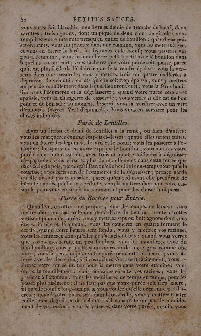 LS pa. 3 * Fe * \ æ 5a PETITES SAUCES. vous aurez fait blanchir, une livre et demie de tranche de bœuf, deux carottes , trois ognons, dont un piqué de deux clous de girofle ; vous remplirezivotre marmite presqu’en entier de bouillon : quand vos pois ‘seront cuits, vous les jetterez dans une étamine, vous les mettrez à sec, et vous en Ôterez le lard, les légumes etle bœuf; vous passerez vos oïs à Pétamine , vous les mouillerez petit à petit avec lé bouillon dans lequel ils auront cuit; vous tâcherez que votre purée soit épaisse, parce qu'il est plus facile de l’éclaircir que de la rendre épaisse : vous la ver- serez dans une casserole ; vous y mettrez trois ou quatre cuillerées à dégraisser de velouté ; en cas qu'elle soit trop épaisse , vous y mettrez un peu de mouillement dans lequelils auront cuit; vous la ferez bouil- lim; vous l’écumerez et la dégraisserez ; quand votre purée sera assez épaissie, vous la changerez de casserole ; vous verrez si elle est de bon d’épinards (voyez Vert d’épinards). Vous vous en servirez pour les choses indiquées. AE Purée de Lentilles. | Avez un litron et demi de lentilles à la reine, ou bien d’autres; vous les marquerez comme les pois ci-dessus : quand elles seront cuites, vous en Ôterez les légumes , le lard et le bœuf; vous les passerez à l’é- . tamine; lorsque vous en aurez exprimé le bouillon, vous mettrez votre d’espagnoles vous verserez plus de mouillement dans cette purée que dans celle de pois, parce qu'il faut qu’elle bouille long-temps pourqu’elle … rougisse ; ayez bien soin de l’écumeret de la dégraisser ; prenez garde qu’elle ie soit pas trop salée , parce qu’en réduisant elle prendrait de scrole pour vous en servir au moment el pour les choses indiquées. ka _+1te Purée de Racines pour Entrée. W, üand vos carottes sont propres, vous les coupez en lames; vous mettez.dans uné casserole une demi-livre de beurre : trente carottes suffisent pour unepurée ; vous y mettrez sept ou huit ognons dont vous étcrezula tête et la queue; vous les couperez en quatre formant le - cercle ; quand votre beurre sera fondu, vous y mettrez vos racines ; ous les remucrez afin qu’elles ne s’attachent pas :-quand vous verrez que vos racines seront un peu fondues, vous les mouillerez avec du on bouillon; vous y mettrez un morceau de sucre gros comme une noix ; vous laisserez mijoter votre purée pendant trois heures ; vous tà— terez avec les deux doigts si mosracines s’écrasent facilement ; vous re- irerez votre purée. du feu pour la mettre dans votre étamine; vous nc à l’étamine ; vous les mouillerez de temps en temps, pour les passr plus aisément : il ne faut pas que votre purée soit trop claire, : 4 SAR AS RE UT AUS à PRE NN 'ARPS E GÉR A RE Ar ni qu’elle bouille longtemps, si vous voulez qu'elle ne prenne pas d’à- creté ; quand-yotre purée sera dans la casserole, vous y mettrez quatre cuillerées à dégraisser de velouté :,s’il vous reste un peude mouille- ment de vos racines, vous le yerserez dans yotre purée, ensuite vous OC PO SET PR Mn L ah gt er ? DB. ÿ »