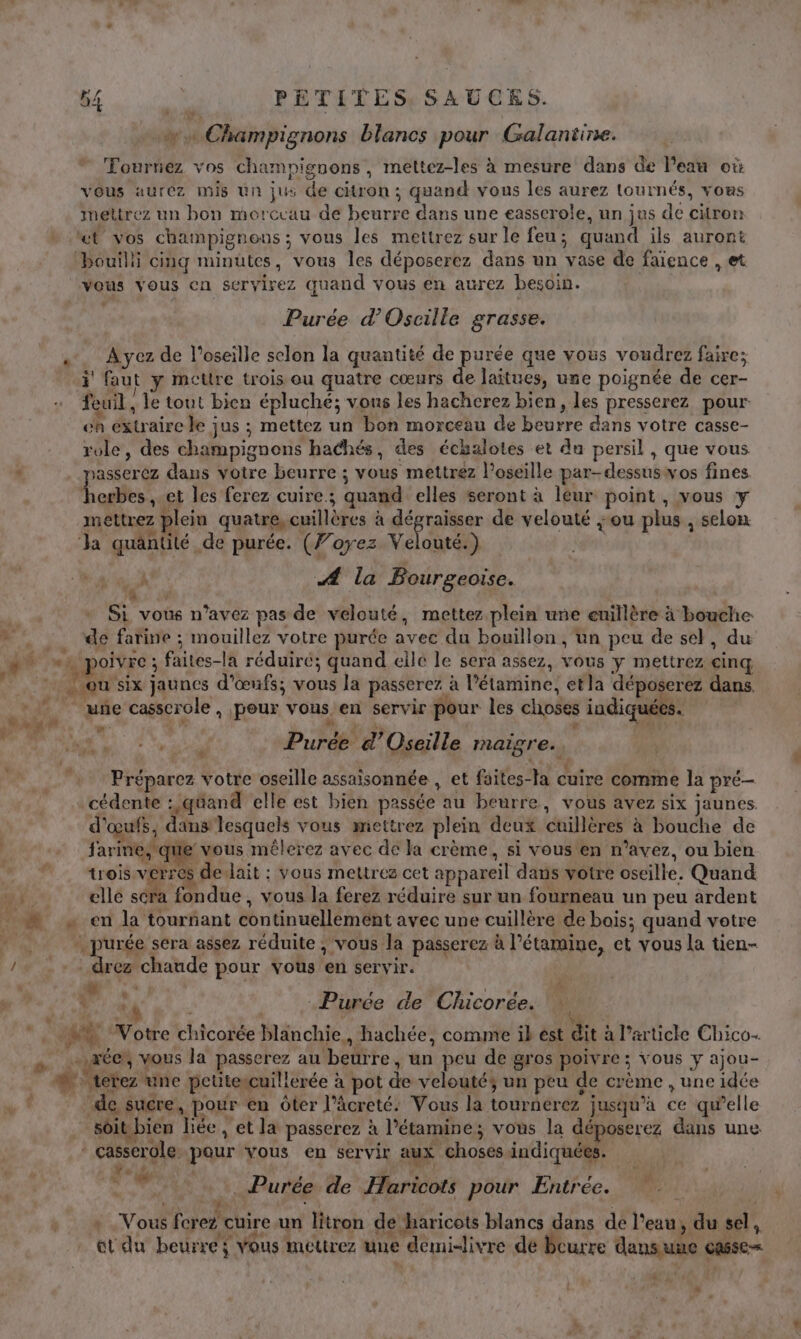 w… Champignons blancs pour Galantine. Fourrez vos champignons, mettez-les à mesure dans de l’eau où Vous aurez mis un jus de citron ; quand vous les aurez tournés, vous mettrez un bon morceau de beurre dans une easserole, un jus de citron “et vos champignons ; vous les mettrez sur le feu; quand ils auront bouilli cinq minutes, vous les déposerez dans un vase de faïence , et vous vous en seryirez quand vous en aurez besoin. Purée d’Oscille grasse. «. Ayez de l’oseille selon la quantité de purée que vous voudrez faire; ÿ faut y mettre trois ou quatre cœurs de laitues, une poignée de cer- feuil , le tout bien épluché; vous les hacherez bien, les presserez pour eh extraire le jus ; mettez un bon morceau de beurre dans votre casse- role, des champignons hachés, des échalotes et du persil , que vous ‘ sasserez dans votre beurre ; vous mettrez l’oseille par-dessuswos fines Local». et les ferez cuire; quand elles seront à leur point , vous y mettrez plein quatre, cuillères à as de velouté ou plus , selon Ja quantité de purée. (Voyez Velouté.) s) Æ# la Bourgeoise. | Si vous n’avez pas de velouté, mettez plein une euillère à bouche » . de farine ; mouillez votre purée avec du bouillon , un peu de sel, du ge 4 oivre ; faites-la réduiré; quand ellé le sera assez, VOUS y mettrez cinq 7 ou six jaunes d'œufs; vous la passerez à l’étamine, etla déposerez dans. _ uñe casscrole, pour vous en servir pour les choses indiquées. LA ee. non Purée d’Oseille maigre. Préparez votre oseille assaisonnée , et faites-la cuire comme la pré— cédente :,qéand elle est bien passée au beurre, vous avez six jaunes d'œufs, dans lesquels vous mettrez plein deux cuillères à bouche de farine, que vous mêlerez avec de la crème, si vous en n’avez, ou bien trois verres devait : vous mettres cet appareil dans votre oscille. Quand Fr ellé sera fondue , vous la ferez réduire sur un fourneau un peu ardent _ en la tournant continuellement avec une cuillère de bois; quand votre +, purée sera assez réduite ; vous la passerez à l’étamine, et vous la tien- / + : drez chaude pour vous en servir. k 4 ME i 4 r te 4 V +4 Purée de Chicorée. ré Votre chicorée blanchie,, hachée, comme ik est dit à l’article Chico. _« acer, vous la passerez au beurre, un peu de gros poivre ; vous y ajou- M Aerez une pcütescuillerée à pot de veloutés un peu de crème , une idée de sucre, pour en ôter l’âcreté: Vous la tournerez jusqu’à ce qu’elle soit bien hée , et la passerez à l’étamine; vous la déposerez dans une “casserole pour vous en servir aux choses indiquées. Vo .f Y Pé Purée de Haricots pour Entrée. 4 ' 4 AE x , * Vous ferez cuire.un litron de haricots blancs dans de l’eau, du sel, et du beurre; vous mettrez une demi-livre de beurre dansunce casse= : L]