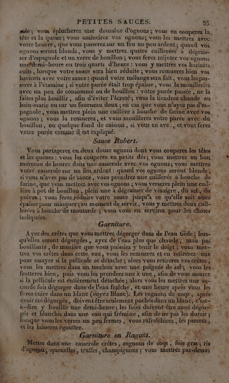 PETITES. SAUCES: F&amp;. sole; ‘vous éplucherez une douzaine d’ognons ; vous en couperez la, tête et la queue; vous amiucirez vos ognons; vous les mettrez avec. votre beurre, que vous passerez sur un feu un peu ardent; quand vos. ognons seront blonds, vous y mettrez quatre cuillerées à dégrais- ser d’espagnole et un verre de bouillon ; vous ferez mijoter vos ognons. unédemi-heure ou trois quarts d'heure : vous y mettrez vos haricots cuits, lorsque votre sauce sera bien réduite ; vous remuerez bien vos haricots avec votre sauce : quand votre mélange sera fait, vous les pas- serez à l’étamine ; si votre purée était trop épaisse, vous la mouilleriez. avec un peu de consommé ou de bouillon : votre purée passée , ne la faites plus bouillir, afin d’éviter l’âcreté; vous la tiendrez chaude au bain-marie ou sur un fourneau doux ; en cas que vous n’ayez pas d’es- pagnole, vous mettrez plein une cuillère à bouche de farine'avee vos, ognons ; vous la remuerez, et vous mouillerez votre purée avec+du bouillon, ou quelque fond de cuisson , si Yous en ave:, et vous ferez | voire purée comme il est expliqué. | Saucé Robert. Vous partagerez en.deux douze ognons dont-vous.eouperez. les têtes et les queues : vous les couperez en petits dés; vous mettrez un bon: morceau de beurre dans une casserole avec.vos ognons; vous mettrez votre casserole sur un feu ardent : quand vos ognons seront blonds, si vous n’avez pas de'sauce, vous prendrez une cuillerée à bouche. de farine, que vous mettrez avec vos ognons ; vous verserez plein une cuil- lère à pot de bouillon , plein une à dégraisser de vinaigre , du sel, du poivre; vous ferez réduire votre sauce jusqu’à ce qu’elle soit assez épaisse pour masquer;au moment de servir, vous y mettrez deux cuil- lerées à bouche de moutarde ; vous vous en servirez pour.les choses indiquées. * &gt; &lt; re LL Garniture. mi. à FO . À yez des crêtes que vous mettrez dégorger dans de l’eau üède; lors- qu’elles seront dégorgées , ayez de l’eau plus que chaude, ‘mais. pas bouillante , de manière que vous puissiez y tenir le doigt ; vous met- * trez vos crêtes dans cette, eau, vous les remuerez et en retirereztune pour essayer si la pellicule se détache ; alors vous retirerez vos crêtes, vous les mettrez Le un torchon avec une poignée de sel; vous les. frotterez bien, puis vous les prendrez une à une , afin de vous assurer si la pellicule est éntièrement détachée ; alors vous les mettrez une se- conde fois dégorger dans de l’eau fraîche , etrune heure après vous les fcrez cuire dans un blanc (voyez Blanc). Les rognons de coqs , après avoir été dégorgés , doivent être seulement pochés dans un blanc, c’est- à-dire y bouillir une demi-heure ; les foies doivent être aussi dégor= gés et blanchis dans une eau qui frémisse , afin de ne pas les durair ; lorsque vousles verrez un peu fermes , vous rafraîchirez , les parerez ; et les laisserez égoutter. SR # der î D NU, built Garniture en Ragoût. …. RE + + eV» 4 : . - \ GE Ÿ + 1 L« Mettez dans une casserole crêtes , rognons de coqs, foie gras! ris d'agneau , quenclles à truffes , champignons ; vous mettrez par-dessus |