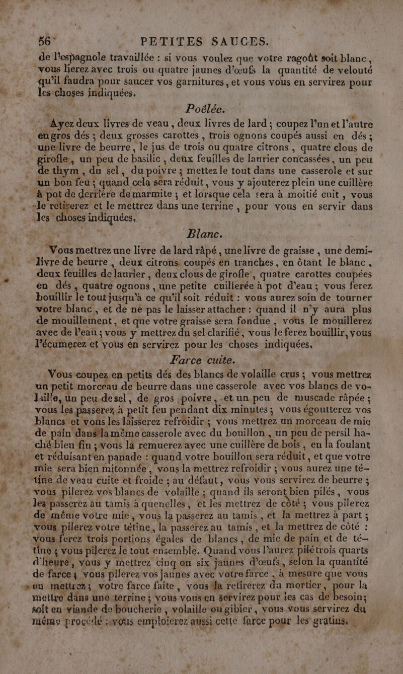 de l’espagnole travaillée : si vous voulez que votre ragoût soit blanc, vous lierez avec trois ou quatre jaunes d’œufs la quantité de velouté qu’il faudra pour saucer vos garnitures , et vous vous en servirez pour - les choses indiquées. | PA. : Poélée. L Ayez deux livres de veau, deux livres de lard ; coupez l’un et l'autre . engros dés ; deux grosses carottes , trois ognons coupés aussi en dés; -uneïlivre de beurre, le jus de trois ou qnatre citrons , quatre clous de irofle, un peu de basilic , deux feuilles de lanrier concassées, un peu É . du sel, du poivre ; mettez le tout dans une casserole et sur un bon feu ; quand cela sera réduit, vous y ajouterez plein une cuillère à pot de derrière de marmite ; et lorsque cela sera à moitié cuit, vous . sie vétixerez ct le mettrez dans une terrine , pour vous en servir dans es choses indiquées, ù ñ Blanc. Vous mettrez une livre de lard râpé , unelivre de graisse , une demi- livre de beurre , deux citrons coupés en tranches , en ôtant le blanc, L deux feuilles de laurier , deux clous de girofle, quatre carottes coupées À én dés, quatre ognons , une petite cuillerée à pot d’eau; vous ferez bouillir le tout jusqu’à ce qu’il soit réduit : vous aurez soin de tourner votre blanc, et de ne pas le laisser attacher : quand il n’y aura plus de mouillement , et que votre graisse sera fondue , vous le mouillerez avec de l’eau ; vous y mettrez du selclarifié, vous le ferez bouillir, vous l’écumerez et vous en servirez pour les choses indiquées, 5 “a Farce cuite. | ; + Vous coupez en petits dés des blancs de volaille crus ; vous mettrez un petit morceau de beurre dans une casserole avec vos blancs de vo- hille, un peu desel, de gros poivre, et un peu de muscade räpée ; vous Les passerez. à petit feu pendant dix minutes; vous égoutterez vos blancs et vous les laisserez refroidir ; vous mettrez un morceau de mie de pain danéflamême casserole avec du bouillon , un peu de persil ha- . chébien fin ;ous là remuerez avec une cuillère de boïs , en A foulant et réduisanten panade : quand votre bouillon sera réduit , et que votre . mie sera bien mitonnée, vous la mettrez refroidir ; vous aurez une té- À “Une de veau cuite et froide ; au défaut, vous vous servirez de beurre ; ” «vous pilerez vos blancs de volaille ; quand ils seront bien pilés, vous les passerez au tamis à quenelles, ét les mettrez de côté ; vous pilerez «+ demême votre mie, vous la passerez au tamis , ét la mettrez à part ; vous pilerez votre tétine, la passerez au tamis , et la mettrez de côté : Vous ferez trois portions égales de blancs , de mie de pain et de té- tine ; vous pilerez le tout ensemble, Quand vous l'aurez pilétrois quarts d'heure, vous y mettrez cinq ou six jaunes d'œufs, selon la quantité de farce y vous pilerez vos jaunes avec vatre farce , à mesure que vous “en métucz; voire farce faite, vous Ma relirerez du mortier, 5 la matire dans une terrine ; vous vousen servirez pour les cas de besoin; /* . soit en viande deboucherie, volaille ougibier, vous vous servirez du méme procédé :vous emploicrez aussi cet(e farce pour les gratinss,