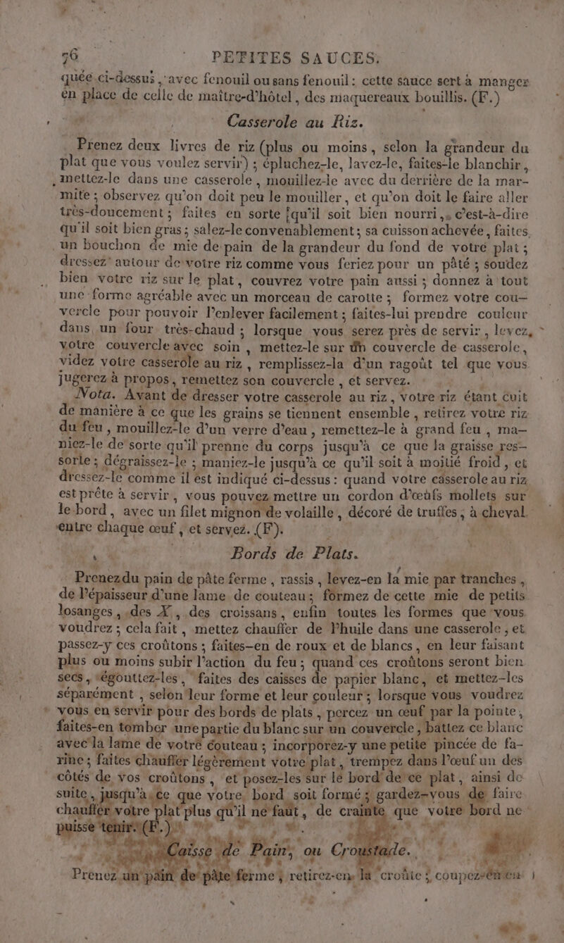 eo quée.ci-dessui ‘avec fenouil ou sans fenouil: cette sauce sert à manger en place de celle de maître-d’hôtel , des miaquereaux bouillis. (F.) Casserole au Riz. Prenez deux livres de riz (plus ou moins, selon la grandeur du plat que vous voulez servir) ; épluchez-le, lavez-le, faites-le blanchir, .ettez-le dans une casserole , mouillez-le avec du derrière de la mar- mite ; observez qu’on doit peu le mouiller, et qu’on doit le faire aller très-doucement ; faites en sorte qu’il soit bien nourri, ©’est-à-dire qu'il soit bien gras ; salez-le convenablement ; sa cuisson achevée, faites, . un bouchon de mie de pain de la grandeur du fond de votré plat ; dressez' autour devotre riz comme vous feriez pour un pâté ; soudez bien votre riz sur le plat, couvrez votre pain aussi ; donnez à tout une forme agréable avec un morceau de carotte ; formez votre cou- vercle pour pouvoir l'enlever facilement ; faites-lui prendre couleur daus un four très-chaud ; lorsque vous serez près de servir, levez, * votre couvercle avec soin , mettez-le sur dn couvercle de casserole, videz votre casserole au riz , remplissez-la d'un ragoüt tel que vous Jugerez à propos, remettez son couvercle , ét servez. .. Nota. Avant de dresser votre casserole au riz, votre riz étant Cuit de manière à ce que les grains se tiennent ensemble , retirez votre riz du feu , mouillez-le d’un verre d’eau , remettez-le à grand feu , ma— nicz-le de’sorte qu'il prenne du corps jusqu’à ce que la graisse res- sorle ; dégraissez-le ; maniez-le jusqu’à ce qu'il soit à mojlié froid. ; CÉ dressez-le comme il ést indiqué ci-dessus : quand votre cässerole au riz est prête à servir, vous pouvez mettre un cordon d'œüùfs mollets sur le-bord, avec un filet mignon de volaille, décoré de truffes ; à cheval. ‘entre chaque œuf , et servez. (F). A s À + Bords de Plats. Prenezdu pain de pâte ferme , rassis , levez-en la mie par tranches , de lépaisseur d’une lame de couteau; fôrmez de cette mie de petits losanges , des X, des croissans, enfin toutes les formes que vous voudrez ; cela fait, mettez chauffer de Yhuile dans une casserole , et passez-y ces croûtons ; faites-en de roux et de blancs, en leur faisant plus ou moins subir l’action du feu; quand ces croûtons seront bien de papier blanc, et mettez-les f coupezsémen | a +