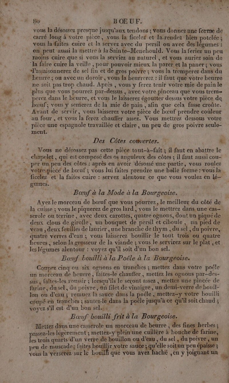 vous la désossez presque jusqu'aux tendons ; Vous donnez une forme dé carré long à votre pièce, vous la ficelez et la-rendez ‘bien potelée ; vous latfaïtes cuire et la servez avec du persil ou avec dés'légumes : en peut aussi la mettre à Ja Sain EE Mcichouli Vous la feriez un peu moins cuire que si vous la serviez au naturel , et vous auriez soin de ‘la faire cuire la veille , pour pouvoir mieux la parer et la paner ; vous ‘lassaisonnerez de sel fin et de gros poivre ; vous la tremperez dans du * beurre ; ou avec un doroir , vous la beurrerez : il faut que votre beurre ne soit pas trop chaud. Après , vous y ferez tenir votre mie de pain le plus que vous pourrez par-dessus , avec votre pinceau que vous trem= perez dans le beurre, et vous le Jaisserez égoutter dessus votre pièce de bœuf; vous y semerez de la mie de pain , afin que cela fasse croûte. Avant de servir, vous laisserez votre pièce de bœuf prendre couleur au four , et vous la ferez chauffer assez. Vous mettrez dessous votre pièce une espagnole travaillée et claire, un peu de gros poivre seule- ment. Vous ne désossez pas cette pièce tout-à-fait ; il faut en abattre le . chiapelet , qui est composé des os anguleux des côtes ; il faut aussi cou- per ün. peu des côtes : après en avoir désossé une partie, vous roulez ficclez et la faites cuire : servez alentour ce que vous voulez en lé— gumes. Bœuf à la Mode à la Bourgeoise. Ayez le morceau de bœuf que vous pourrez, le meilleur du côté de la cuisse ; vous le piquerez de gros lard , vous le mettrez dans,une cas- ‘scrole ou terrine, avec deux carottes, quatre ognons, dont un piqué de deux clous de girofle, un bouquet de persil et ciboule, un pied de veau , deux feuilles de laurier , une branche de thym , du sel , du poivre, quatre verres d’eau ; vous laisserez bouillir le tout trois ou quatre heures , selon la grosseur de la viande ; vous le servirez sur le plat , et les légumes alentour : voyez qu'il soit d’un bon sel. Boœuf bouilli à la Poéle à la Bourgéoise. Coupez cinq ou six ognons en tranches ; mettez dans votre poêle un morceau de beurre, faites-le chaufier , mettez les ognons par-des- sus , faîtes-les roussir ; lorsqu'ils le seront ässez , mettez une pincée de farine, du sel, du poivre jun filet de vinaigre , undei-verre de bouil- Jon ou d’eau ; remuez la sauce dans la poêle |; mettez=y votre bouillt coupé eh tranches ; sautez-le dans la poële jusqu’à ce qu'il soit chaud ; voyez s'il est d’un bon sel.ss : Bœuf bouilli frit à la Bourgeoise. Mettez dims uné cassérole un morceau de beurre , des fines herbes ; »assez-les légèrement ; mettez-y plein une cuillère à bouche de farine, Fe trois quarts d’un verre de bouillon ou d’eau , du sel , du poivre , un peu de muscade; faites bouillir votre sauce ; qu’elle soitun peu épaisse ; vous la verséréz sur le bouïlli que vous avez haché ,en y joignant un hr