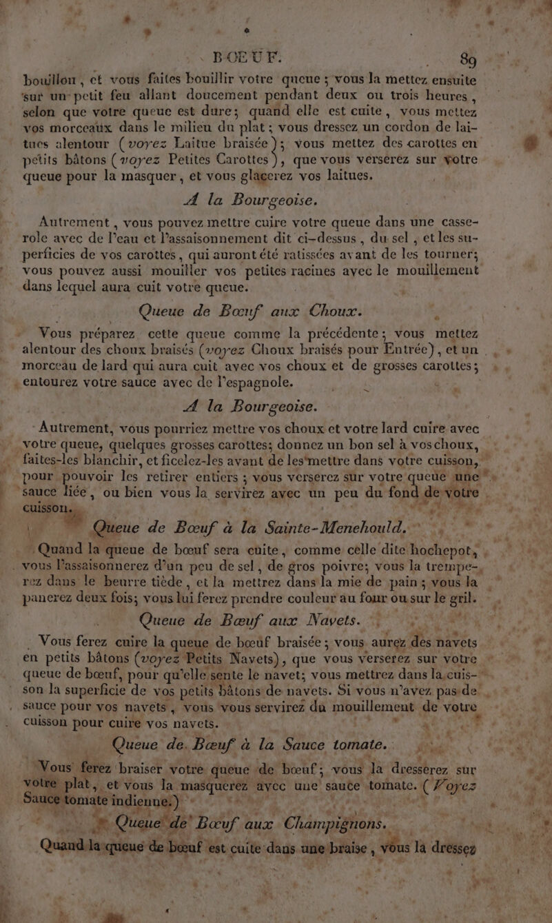 4 - ë BŒUF. 89 bouillon , ct vous faites bouillir votre queue ; vous Ja mettez ensuite sur un-petit feu allant doucement pendant deux ou trois heures , selon que voire queue est dure; quand elle est cuite, vous mettez vos morceaux dans le milieu du plat ; vous dressez un cordon de lai- tues alentour (voyez Laitue braisée }; vous mettez des carottes en petits bâtons (voyez Petites Ar ut) que vous versérez sur wotre queue pour la masquer , et vous glagerez vos laitues. Æ la Bourgeoise. Autrement , vous pouvez mettre cuire votre queue dans une casse- role avec de l’eau et l’assaisonnement dit ci-dessus , dur sel , et les su- perficies de vos carottes, qui aurontété ratissées avant de les tourner; vous pouvez aussi mouiller vos petites racines ayec le mouillement dans lequel aura cuit votre queue. Queue de Bœuf aux Choux. Vous préparez cette queue comme la précédente; vous mettez morceau de lard qui aura cuit avec vos choux et de grosses carottes; . entourez votre sauce avec de l’espagnole. | | n * Æ la Bourgeoise. Autrement, vous pourriez mettre vos choux et votre lard cuire avec votre queue, quelques grosses carottes; donnez un bon sel à voschoux, . faites-les blanchir, et ficelez-les avant dé les‘mettre dans votre cuisson, pour Ep les retirer entiers ; vous verserez sur votre queue une « ice, ou bien vous la servirez avec un peu du fon de votre | 1,7% , N” sauce # y “ # 4 catis |. Queue de Boœuf à la Sainte-Menehould. ; 1 ” Quand la queue de bœuf sera cuite, comme celle dite hochepot, , . vous lassaisonnerez d’un peu de sel, de gros poivre; vous la trempe, rez dans le beurre tiède, et la mettrez dans la mie de pain; vous la panerez deux fois; vous lui ferez prendre couleur au four owsur le gril. Queue de Bœuf aux Navets. 0 . Vous ferez cuire la queue de bœuf braisée ; vous aurez des navets en petits bâtons (voyez Petits Navets), que vous verserez sur votre queue de bœuf, pour qu’elle sente le navet; vous mettrez dans la,cuis- son la superficie de vos petits bâtons de navets. Si vous n'avez pas de. sauce pour vos navets, vous vous servirez du mouillement de votre cuisson pour cuire vos navets. LCR M, ANRT Li * : _ Queue de. Bœuf à la Sauce tomate. xs CAPES 1 r È + A F4 \ L : La | 4 d Vous ferez ‘braiser votre queue ‘de bœuf; vous la dresserez sur ie: an et vous la masqueréz avec une saute tomate. ( Forez _ Sauce tomate indienne:) LE V'l a, ME F7 ë En &lt;, à dieune:) % | RENE * Queue de Boeuf aux Champignons. | de a Quand lasqueus de bœuf est cuite daus ane braise , Vous là dressez | L , à p à e ‘ 4 Le M \ “ d 4 d ê 1 F * ® [ Hs * is ,