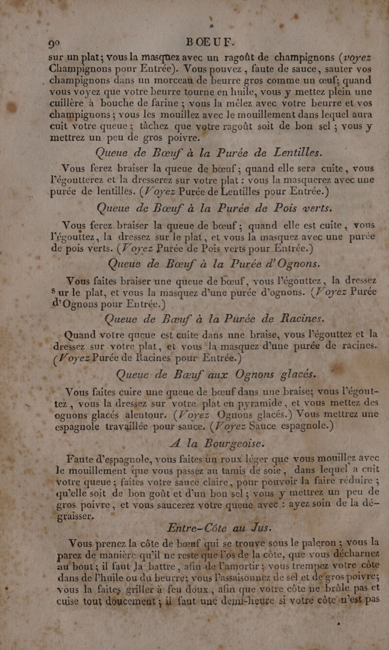 \ |  FU Re  à à La 90 BŒUF. sur un plat; Vous la Masquez avec un ragoût de champignons (voyez Champignons pour Entrée). Vous pouvez , faute de sauce, sauter vos . Champignons dans un morceau de beurre gros comme un œuf; quand vous voyez que votre beurre tourne en huile, vous y mettez plein une cuillère à bouche de farine ; vous la mêlez avec votre beurre et. vos champignons ; vous les mouillez avec le mouillement dans lequel aura cuit votre queue; tâchez que votre ragoût soit de bon sel ; vous y mettrez un peu de gros poivre. | Queue de Bœuf à la Purée de Lentilles. Vous ferez braiser la queue de bœuf ; quand elle sera cuite, vous l’égoutterez et la dresserez sur votre plat : vous la masquerez avec une purée de lentilles. (Ÿ’oyez Purée de Lentilles pour Entrée.) Queue de Bœuf à la Purée de Pois verts. Vous ferez braiser la queue de bœuf ; quand elle est cuite, vous l'égouttez, la dressez sur le plat, et vous la masquez avec une purce de pois verts. (f’oyez Purée de Pois verts pour Entrée.) Queue de Bœuf à la Purée d’Ognons. Vous faites braiser une queue de bœuf, vous l’égouttez, la dressez Sur le plat, et vous la masquez d’une purée d’ognons. {#’oyez Purée ’Ognons pour Entrée.) Queue de Bœuf à la Purée de Racines. + Quand votre queue est cuite dans une braise, vous l'égouttez et la * dressez sur votre plat, ei vous ‘la masquez d’une purée de racines. (VoyezPurée de Racines pour Entrée.) 4 Queue de Bœuf aux Ognons glaces. # »* Vous faites cuire une queue de bœuf dans une braiïse; vous l'égout- s tez, vous la dressez sur votre plat en pyramide, et vous mettez des ognons glacés alentour. (7/oyez Ognons glacés.) Vous mettrez une espagnole travaillée pour sauce. (Foÿez Sauce espagnole.) dé | F4) A la Bourgeoise. Faute d’espagnole, vous faites'ün roux léger que vous mouillez avec de mouillement que vous passez au tamis de soie, dans lequel a cuit M Votre queue ; faites votre sauce claire, pour pouvoir la faire réduire ; * :. qu'elle soit de bon goût et d’un bon sel; vous y mettrez un peu de gros poivre, et vous saucerez votre queue. avec : ayez soin de la dé- ia Mraisser, . * A £ | Entre-Côte au Jus. Vous prenez la côte de bœuf qui se trouve sous le paleron ;. vous la parez de manière qu’il ne reste que los de la côte, que vous décharnez au bout; il faut Ja battre, afinde lamortir ; vous trempez votre cote dans de l'huile ou du beurre; vous lassaisonnez de sel et de’gros poivre; vous la faites griller à feu doux, afin que votre côte ne‘brûle pas et cuise tout doucement ; ivfantunc demi-heure si votré côte m'estypas : à A