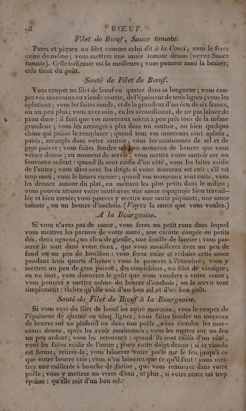 08: BOŒUF.: NE Filet de Bœuf, Sauce tomate: : Parez et piquez un filet comme celui dit à la Conti; vous le ferez cuire demême ; vous mettrez une sauce tomate dessus (20762 Sauce tomate). Celle indienne est la meilleure; vous pourrez aussi la braiser; cela tient du goût. Sarité de Filet de Boœuf. Vous coupez un filet de bœufen quatre dans sa longueur ; vous cou- pez. vos morceaux en viande courte, de l'épaisseur de trois lignes ; vous les aplatissez ; vous les faites ronds, etde la grandeur d’un écu de six francs, ou un peu plus; vous avez soin , en les arrondissant, de ne pas laisser de peau dure : il faut que vos morceaux soient à peu près tous de la même grandeur ; vous les arrangez à plat dans un sautoir, ou bien quelque chose qui puisse le remplacer ; quand tous vos morceaux sont aplatis , parés , arrangés dans votre sautoir, vous les assaisonnez de sel et de gros poivre ; vous faites fondre ufifbon morceau de beurre que vous versez dessus ; au moment de servir, vous mettez votre sautoir sur un fourneau ardent : quand ils sont raidis d’un côté , vous les faites raidir de l’autre ; vous tâtez avec les doigts si votre morceau est cuit ; s’il est trop mou , vous le laissez encore ; quand vos morceaux sont cuits , vous les dressez autour du plat, en mettant les plus petits dans le milieu ; vous pouvez afroser votre sauté avec une sauce espagnole bien travail- lée et bien corsée; vous pouvez y mettre une sauce piquante, une sauce tomate , ou un beurre d’anchois. (’oyez la sauce que vous voulez.) A la Bourgeoise. Si vous n’avez pas de sauce , vous ferez un petit roux dans lequel vous mettrez les parures de votre sauté , une carotte coupée en petits . dés, deux ognons ; un clou de girofle, une feuille de laurier ; vous pas- ‘serez le tout dans votre roux, que vous mouillerez avec un peu de fond ou un peu de, bouillon : vous ferez cuire et réduire cette sauce pendant trois quarts d'heure : vous la passerez à l’étamine ; vous y mettrez un peu de gros poivre, des cowmichons ,-un filet de vinaigre; en un mot, vous donnerez le goût que vous voudrez à votre sauce ; vous pourrez y mettre même. du beurre d’anchois , ou la servir tout simplement : âchez qu'elle soit d’un-bon sel.et d’un bon goût. Sauté-de Filet de Bœuf à la Bourgeoise. Si vous avez du filet de bœuf ou autre morceau, vous le coupez de l'épaisseur de quatre ou ‘cinq. lignes ; vous faites fondre un morceau de beurre sur un plafond ou dans une poêle ,wous étendez les mor- ceaux dessus , après les avoir assaisonnés ; vous les mettez sur un feu un peu ardent; vous les retournez : quand'ils sont raidis d’un côté, vous les faites raidir de l’autre ; posez votte doigt dessus ; si ia viande est ferme, retirez-la; vous laisserez votre poële sur le feu jusqu’à ce trez une cuillerée à bouche de farine , que vous remuerez dans votre poêle ; vous y mettrez un verre d’eau , et plus , si votre sauce cst trop épaisse : qu’elle soit d’un bon sel.r