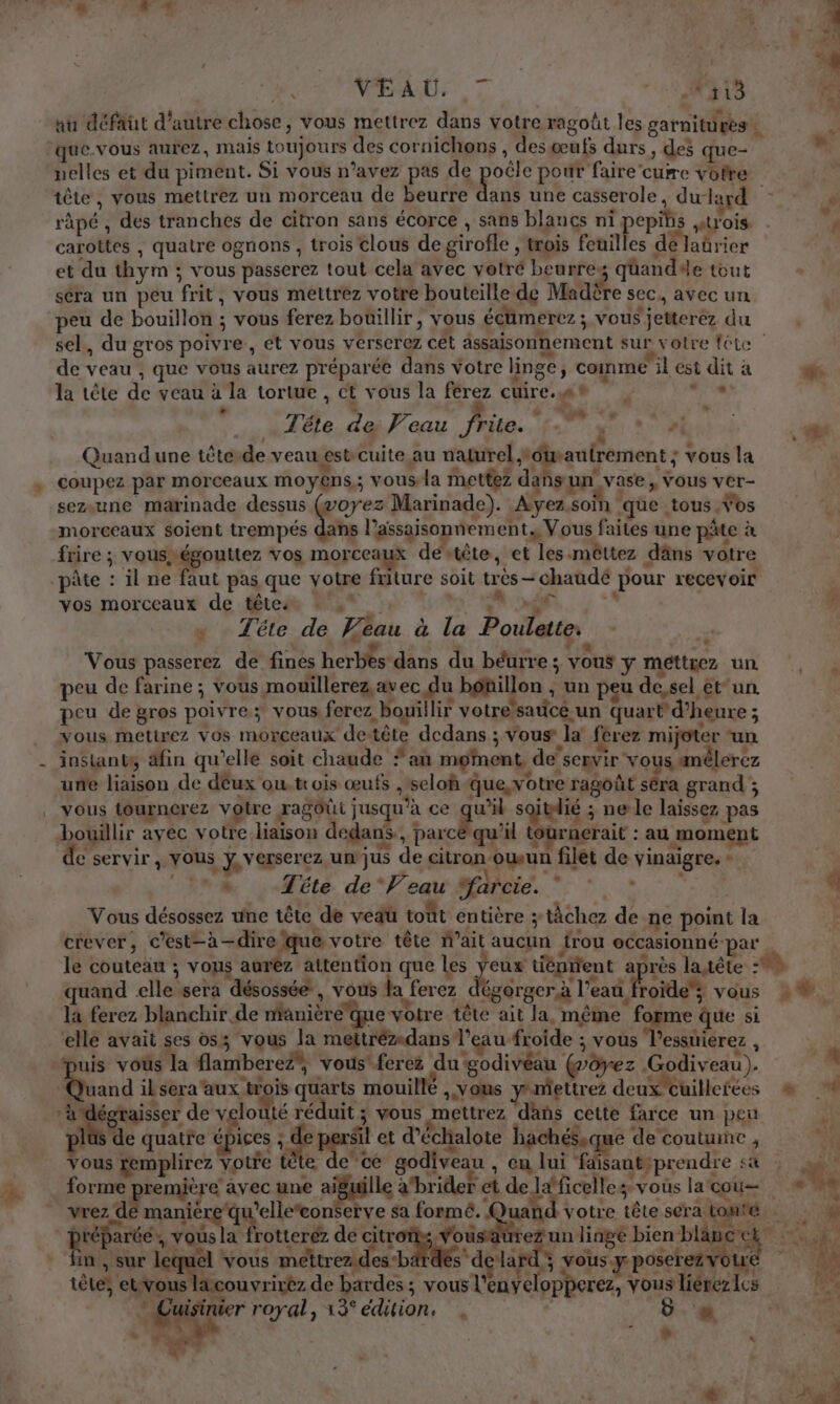 72 à 5 22.7 d FE 41 0413 nu défaut d'autre chose, vous mettrez dans votre ragoût les garnitures. pelles et du piment. Si vous n’avez pas de poële pour faire cuire votre tête, vous mettrez un morceau de beurre dans une casserole, du-lard carottes , quatre ognons , trois clous de girofle , trois feuilles de Jaürier et du thym ; vous passerez tout cela avec votré beurres qüandde tout sera un peu frit, vous mettrez votre bouteille de Madère sec. avec un peu de bouillon ; vous ferez bouillir, vous écümerez ; vous jetterez du ? / “ Q ”. te. de veau , que vous aurez préparée dans Votre linge, comme il est dit à la tête de veau à la tortue , ct vous la ferez cuire. re Tête de Veau frite. VA si Quand une tête.de veau estcuite au naturel #dwautrement ; vous la d ra 7 La A ” È coupez par morceaux moyens,; vous-la mettez dañsun vase, vous ver- sezaune marinade dessus Gvoyez Marinade). Ayez.soïn que tous Vos morceaux soient trempés dans l’assaisonnement,, Vous faites une pâte à frire ; vousrégouttez vos morceaux destête, et les-mêttez däns votre vos morceaux de tête: fi hÉ +» Tête de Veau à la Poulette. ” Vous passerez de fines herbes dans du béurre ; vous y méttiez un peu de farine ; vous mouiïllerez,avec du bétillon ; un peu de, sel etun. peu de gros poivre; vous ferez bowillir votre’satice un quart d'heure ; vous metirez vos morceaux detête dedans ; Vous la ferez mijoter “un instants, afin qu'elle soit chaude *an moment de servir vous amêlerez une liaison de déux outrois œufs ,seloñ que, votre ragoût séra grand ; vous tournerez votre ragôûi jusqu'à ce gs saitlié ; ne le laissez pas bouillir avec votre liaison dedans, parcé qu'il tourncrait : au moment e servir y VOUS y, verserez un jus de citron owun filet de vinaigre. - 4 . ie ‘ Tête de‘ Veau farcie. Vous désossez une tête de vedü toût entière ; tâchez de ne point la crever, c’est-à-dire que votre tête Wait aucun frou eccasionné par quand elle sera désossée , vous la ferez dégorger à l’eau froide; vous la ferez blanchir de manièréque votre tête ait la même forme que si elle avait ses os; vous la mettrézdans l’eau froide ; vous T’essuierez , Quand il sera'aux trois quarts mouillé , vous yniettrez deux cuillerées d : , ‘ $ de À CZ A sa Va L- : pl de quatre épices ; F ppE et d’échalote hachéS,que de coutume , vous remplirez votre tète de cé godiveau , en lui ‘faisantiprendre s4 forme première avec une aiguille abrider et de laficelle vous la cou in , sur nd vous meéttrez.des-b à s dçlar 7 vous y poserez vo D 1 tête, euvous lacouvrirêz de bardes ; vous l'enyelopperez, vous liérez Les ke Cuisinier royal, 13édition, 6. 4 '# M | | T1 * F € à ®