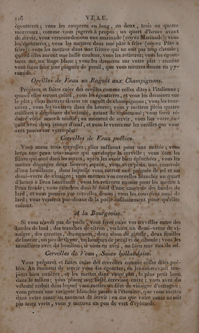 égoutterez; vous les couperez en long, én deux, trois où quatre moraux ; COMME ; VOUS jugerez à propos ; un quart d'heure avant de servir, vous verserez dessous une marinade (voyez Marinade); vous les’égoutterez ; vous les mettrez dans une pâte à frire (voyez Pâte à frire) ; «vous les mettrez dans üne friture qui ne soit pas trop chaude ; quä 4 lité auront une belle couleur, vous les retirerez; vos les éxobt terez surun” linge blanc ; voustes dresserez sur votre plat : ensuite vous ferez frire une péignée de persil, de nés mettrez dessus en PY“ ramide.s ?° : à Oreilles : 3 2 eau en Ragoït aux Champignons. Préparez et faites cuire des oreilles éomme celles dites à l'italienne ; quand elles seront cuites , vous les égoutterez, et vous les dresserez sur le plat; vous mettrez ein un ragoût détchampignons ; “vous les tour- _nérez , vous les sautérez dans du DAutte. vous y mettrez plein quatre cuillères à dégraisser dé‘vélouté, autant de Consommé ; vous ferez ré- duiré votre sauceh moitié ; au moment de servir. vote liez votre ra— ‘goflavec c deux j jaunes d'œuf, et yous le versez sur el oreilles que vous avez posées'sur v rotre’plag: Sidi. “UE, LP y nes Pi #. Ce velles de Veau poélées. # Vous aurez trois cervelles ; ; elles suffisent pour une entrée ; vous levez une peau très-mince qui enveloppe la cervelle ; vous Oté les fibres qui. sont dans les autres; après les aoir bien épluchées , vous les meitez dégorger deux heures raprèsi, vousyavez pléin une. casserole d’eau bouillante, dans laquelle vous, rnéltez uné poignée de sel et un demi-verre de winaigre ; vous amettrez vos Mr je pre un quart d'heure à Peau bouilla nié Vous lésæetircrez ensuite pour les mettre à l’eau froide ; vous étn dre dans lé fond d’une cassérole des bardes de lard , ét vous poserez yos cervelles, dessus ; vous les couvrirez aussi de lard ; vous verserez par-dessus de la poêles suffisamment Lors qu’elles cuisent. “à did £ “&gt; L “ © Are 4 la Bougeoise.” FA $ D , Si vous nlavée pas. de node PER ferez cuire vos écrvêlles entre des © Hardes de lard , des tranches descitron , s'owbién un demi-verre de vi- maigre , des carottes . desognons ,* À deux elous de girofle , deux feuilles : de laurier ; un peu dethymr, un bouquet de persil et de, ciboule : ; vous les | Stouilèrez avec du bouillons si vous en aVez , où bien une éau.de sel. ’ Cervelles dé Ve eau ; «Sauce holladaise! Vous préparez et faites cuire des cervêllés | comme celles dites poé- lées. Au moment de sexvir vous les: dise üttez4 én Jes-conser vant tou- jours bien entières et les RAS votre plat ‘le plus peut bout dans le milieu ; yous “placez unebe 1lé, écrevisse rentre ; yous avez du vélouté réduit dans lequel arabe AA filet de vinaigre d’estragon ; vous pr enez une ravigote blinchie passée à létamine, que vous metLez dans votre saucé'au moment dé servir : en cas que votre Sie ne soit pas assez verte, vous y mettrez un peu de vert d'épinardsm © La in #4 Ê]