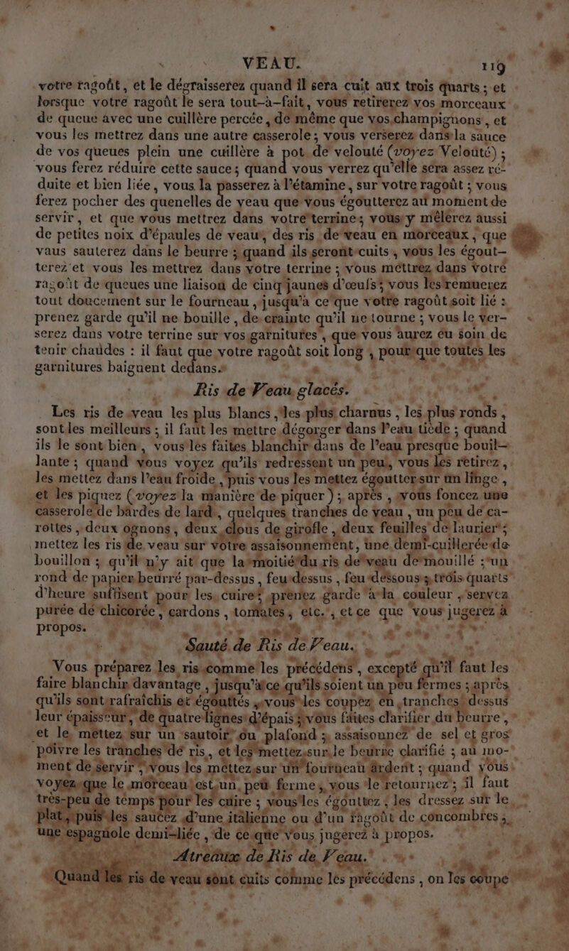 VEAU. 1187 votre tagoût , et le décraisserez quand il sera cuit aux trois Quarts ; et lorsque votre ragoût le sera tout-à-fait, vous retirerez vos morceaux de queue avec une cuillère percée , de même que vos,champignons , et vous les mettrez dans une autre casserole : vous verserez dansla sauce de vos queues plein une cuillère à pot de velouté (voyez Veloüté) ; de vous ferez réduire cette sauce; quand vous verrez qu'elle séra assez ré’ duite et bien liée, vous la passerez à l’étamine, sur votre ragoût ; vous ferez pocher des quenelles de yeau que vous égoutterez a moment de servir, et que vous mettrez dans votréterzines Vous y mélerez : aussi de petites noix d’épaules de veau, des ris deveau en MOrCEaUx ; que vaus sauterez dans le beurre ; quand als seront cuits, wous les égout— terez'et vous les mettrez dans votre terrine ; vous méttrez daps Votré oùt de queues une liaisoi de cinq jaunes « d’œufsi vous lestremuerez oh doucement sur le fourneau jusqu'à ceque v otre ragoût soit lié : “us prenez garde qu’il ne bouille, Âe crainte qu il ne tourne ; vous le $er- . +008 k serez dans votre terrine sur vos garnitures , que vous aurez éu soin de x teuir chaudes : il faut que votre ragoût soit 158 : poutique toutes les garnitures baignent dedans. De Ris de Veau co SO Te 47 Les ris deveau les plus blancs Mes plüs charaus , les bee ronds , sontles meilleurs ; il faut les mettre dégorger dans l’edu uède ; quand ils le sont bien, voustlés faites blanghi “dau de l’e eau presque bouil— Jante ; quand vous voyez qui ils redressent un. peu, vous les rêtirez , | les mettez dans l’eau froide ‘puis vous les mettez égouttersur un linge, et les piquez (voyez la manière de piquer ) ; . pa À xoûs foncez une casserole de bârdes de lab, uelques, tranches de veau , un peu dé ca- rottes , deux ognons, us de bee + deux fe es de laurier”; mettez les riside veau'sur rte assaisonmem nt, une. c -cuilleréede bouillon ; qu’il n'y ait que lasmoitiéfdu ris dog dalle ‘un rond de pa ie beurré par-dessus ) feurdessus , feu «dessous trois quarts” d'heure Lfs t pour les, cuire ; prenez garde ‘aa couleur + SEDVCZ purée dé chicorée , car dons | Loriatés à LA à et ce qe vous jugerez à propos. D + BD : vs. æ s% SR D Sauté de Ris ‘de Peau. ne TT Vous préparez les ris comme les précédenÿ, E Æ faut les. ; faire blanchir davantage , jusqu’afce ce.qu'ils soient ü res après qu'ils sontirafraîchis et égouftés nés A coupez stranchesb dessus Li leur épaisstur, de qu aatre di 1esidépais vous fa faites clarifier du beurre, © et lé FRva an] un sautoir” ou plafond ;, assaisouneZ ‘de sel e gros 6. poivre les rang ae re ris, et RS beuric clarifié ; au mo- ment de $er eh pa ous les: mc éttezsur un”fourneai drdent : : quand ous Voyez e Le mor jrceau. NE .peù fe TIME 3, VOUS Je retournez; 5l faut trés-peu de témps po jur les cuire ; ne égoutuez ; les dressez sur le, Pl ip S PR. d'une ftalicbne ou d’un Fasoût de concombres; une espagnole Op ‘de LM Vous jugérez à RUE MERS « ARE nt Airedu de Ris de, Peau. * 4 s de veau sônt cuits cofnme les pce on es sadupe es Re EPA we of n 1 Vs Êa . à ae à FN 4 0 LIN * F ‘ L $ ' LA # aù + + # b an a 0 VA. 2 “ +: 1 , _ + it A. D 54 | J BR: . +